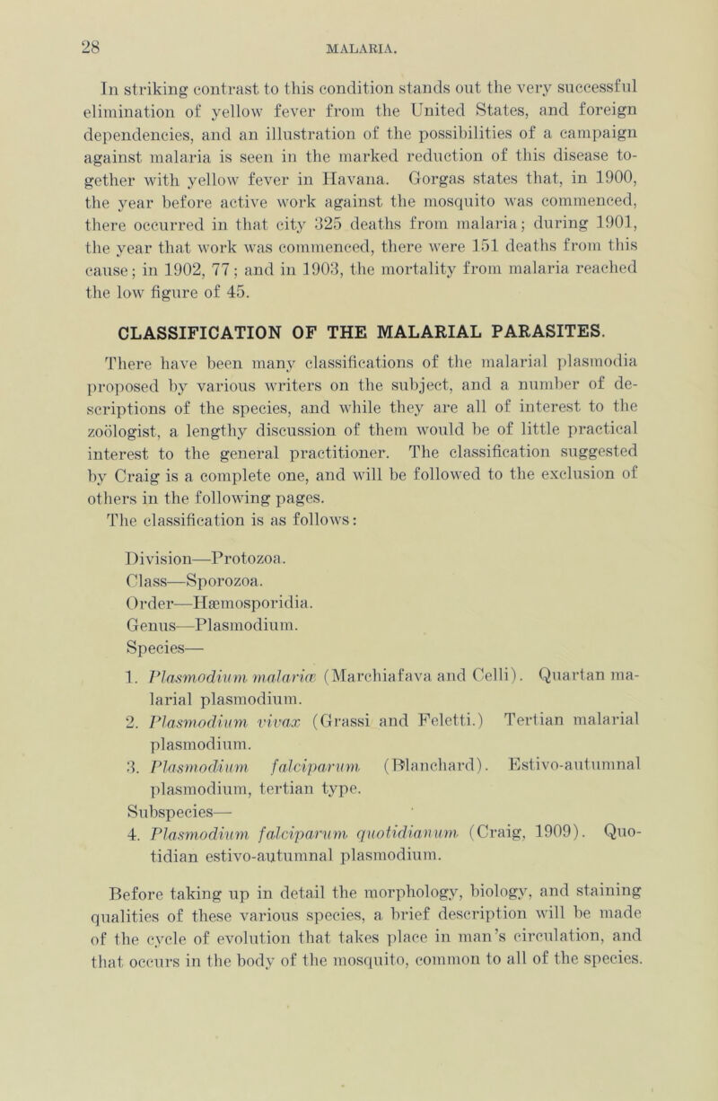 In striking contrast to this condition stands out the very successful elimination of yellow fever from the United States, and foreign dependencies, and an illustration of the possibilities of a campaign against malaria is seen in the marked reduction of this disease to- gether with yellow fever in Havana. Gorgas states that, in 1900, the year before active work against the mosquito was commenced, there occurred in that city 025 deaths from malaria; during 1901, the year that work was commenced, there were 151 deaths from this cause; in 1902, 77; and in 1903, the mortality from malaria reached the low figure of 45. CLASSIFICATION OF THE MALARIAL PARASITES. There have been many classifications of the malarial plasmodia proposed by various writers on the subject, and a number of de- scriptions of the species, and while they are all of interest to the zoologist, a lengthy discussion of them would be of little practical interest to the general practitioner. The classification suggested by Craig is a complete one, and will be followed to the exclusion of others in the following pages. The classification is as follows: Division—Protozoa. Class—Sporozoa. Order—Hsemosporidia. Genus—Plasmodium. Species— 1. Plasmodium malarice (Marchiafava and Celli). Quartan ma- larial plasmodium. 2. Plasmodium vivux (Grassi and Feletti.) Tertian malarial plasmodium. 3. Plasmodium, falciparum (Blanchard). Estivo-autumnal plasmodium, tertian type. Subspecies— 4. Plasmodium falciparum quotidianum (Craig, 1909). Quo- tidian estivo-autumnal plasmodium. Before taking up in detail the morphology, biology, and staining qualities of these various species, a brief description will be made of the cycle of evolution that takes place in man’s circulation, and that occurs in the body of the mosquito, common to all of the species.