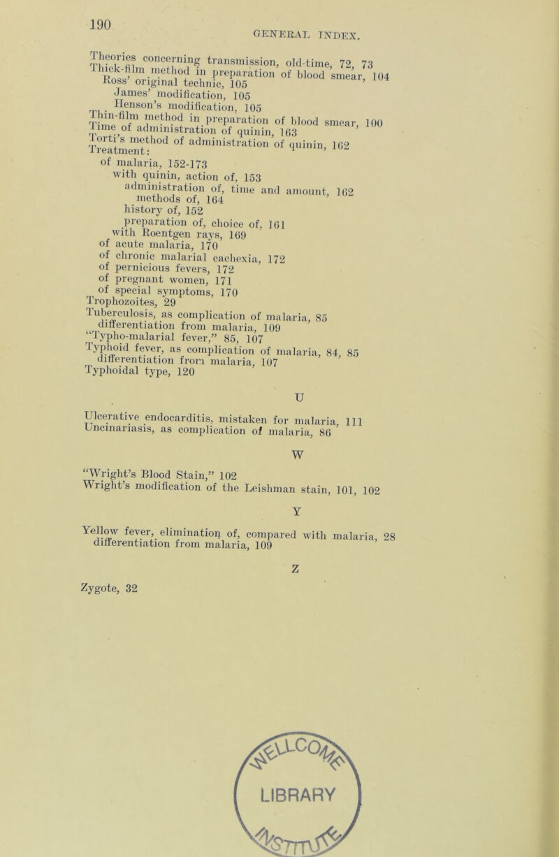 GENERAL TNDEX. TbboTfu conc®rning transmission, old-time, 72, 73 lliick-film method in preparation of blood smear 104 Koss- original technic, 105 ’ James’ modification, 105 . Henson’s modification, 105 aWnfm ille-h0CJ iji.PreParation of blood smear, 100 i, m® °f administration of qninin, 163 Treatment-1101 °f administration of qninin, 162 of malaria, 152-173 with quinin, action of, 153 administration of, time and amount, 162 methods of, 164 history of, 152 preparation of, choice of, 161 with Roentgen rays, 169 of acute malaria, 170 of chronic malarial cachexia, 172 of pernicious fevers, 172 of pregnant women, 171 ^ of special symptoms, 170 Trophozoites, 29 Tuberculosis, as complication of malaria, 85 differentiation from malaria, 109 “Typho-malarial fever,” 85, 107 Typhoid fever, as complication of malaria, 84, 85 differentiation from malaria, 107 Typhoidal type, 120 U Ulcerative endocarditis, mistaken for malaria 111 Uncinariasis, as complication of malaria, 86 W “Wright’s Blood Stain,” 102 Wrights modification of the Leishman stain, 101, 102 \ellow fever, elimination of, compared with malaria, 28 differentiation from malaria, 109 Zygote, 32 Z