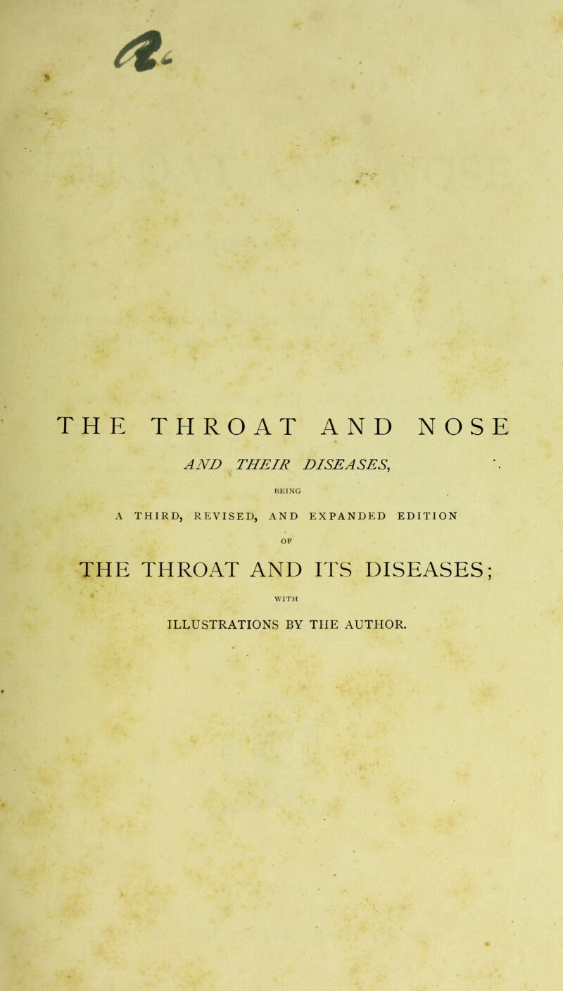 THE THROAT AND NOSE AND THEIR DISEASES, BEING A THIRD, REVISED, AND EXPANDED EDITION THE THROAT AND ITS DISEASES; WITH ILLUSTRATIONS BY THE AUTHOR.