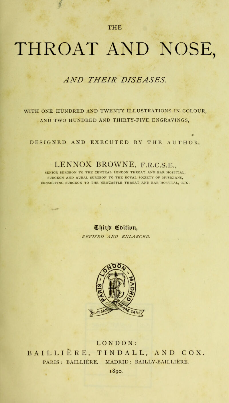 THE THROAT AND NOSE, AND THEIR DISEASES. WITH ONE HUNDRED AND TWENTY ILLUSTRATIONS IN COLOUR, AND TWO HUNDRED AND THIRTY-FIVE ENGRAVINGS, DESIGNED AND EXECUTED BY THE AUTHOR, LENNOX BROWNE, F.R.C.S.E., SENIOR SURGEON TO THE CENTRAL LONDON THROAT AND EAR HOSPITAL, SURGEON AND AURAL SURGEON TO THE ROYAL SOCIETY OF MUSICIANS, CONSULTING SURGEON TO THE NEWCASTLE THROAT AND EAR HOSPITAL, ETC, Ojirtfr (iE&ifttfn, REVISED AND ENLARGED. LONDON: BAILLIERE, TINDALL, AND COX. PARIS: BAILLIERE. MADRID: BAILLY-BAILLIERE. 1890.