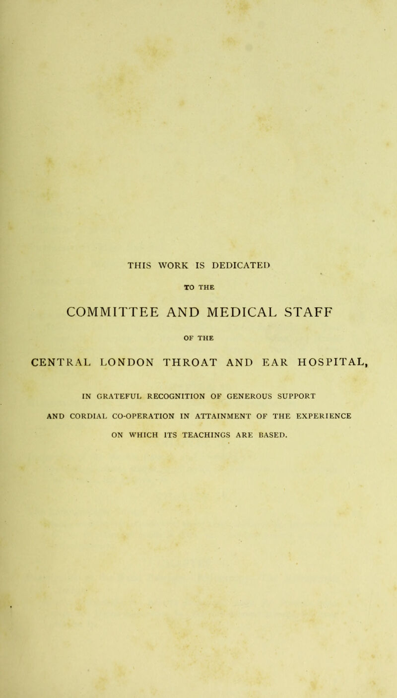THIS WORK IS DEDICATED TO THE COMMITTEE AND MEDICAL STAFF OF THE CENTRAL LONDON THROAT AND EAR HOSPITAL, IN GRATEFUL RECOGNITION OF GENEROUS SUPPORT AND CORDIAL CO-OPERATION IN ATTAINMENT OF THE EXPERIENCE ON WHICH ITS TEACHINGS ARE BASED.