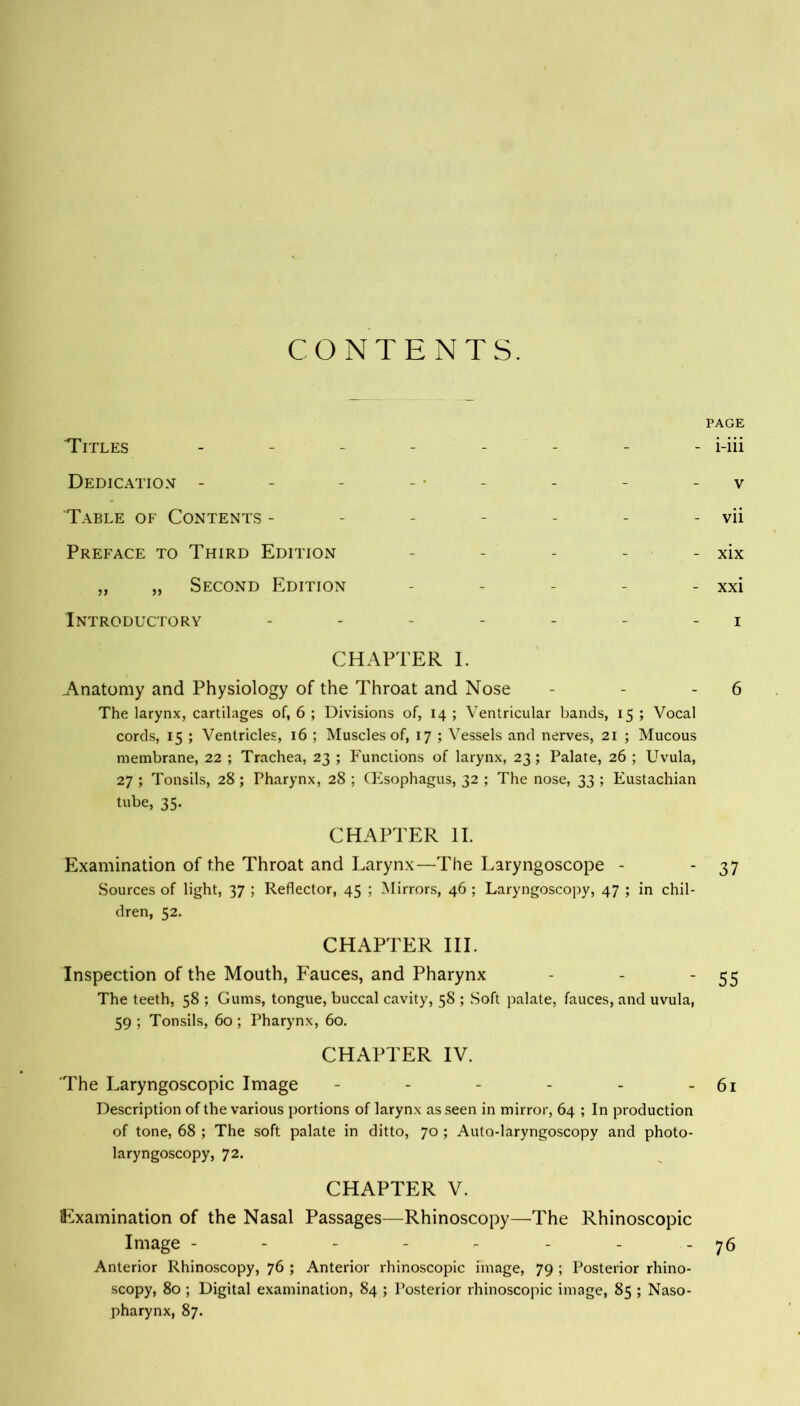 CONTENTS. PAGE Titles -------- i-iii Dedication - - - - - v 'Table of Contents - - - - - - - vii Preface to Third Edition - - - - - xix „ „ Second Edition - - - - - xxi Introductory - - - - - i CHAPTER I. Anatomy and Physiology of the Throat and Nose - - 6 The larynx, cartilages of, 6 ; Divisions of, 14 ; Ventricular bands, 15 ; Vocal cords, 15 ; Ventricles, 16 ; Muscles of, 17 ; Vessels and nerves, 21 ; Mucous membrane, 22 ; Trachea, 23 ; Functions of larynx, 23; Palate, 26 ; Uvula, 27 ; Tonsils, 28 ; Pharynx, 28 ; (Esophagus, 32 ; The nose, 33 ; Eustachian tube, 35. CHAPTER II. Examination of the Throat and Larynx—The Laryngoscope - - 37 Sources of light, 37 ; Reflector, 45 ; Mirrors, 46 ; Laryngoscopy, 47 ; in chil- dren, 52. CHAPTER III. Inspection of the Mouth, Fauces, and Pharynx - - '55 The teeth, 58 ; Gums, tongue, buccal cavity, 58 ; Soft palate, fauces, and uvula, 59 ; Tonsils, 60 ; Pharynx, 60. CHAPTER IV. The Laryngoscopic Image - - - - - - 61 Description of the various portions of larynx as seen in mirror, 64 ; In production of tone, 68 ; The soft palate in ditto, 70 ; Auto-laryngoscopy and photo- laryngoscopy, 72. CHAPTER V. Examination of the Nasal Passages—Rhinoscopy—The Rhinoscopic Image - - - - - - - - 76 Anterior Rhinoscopy, 76 ; Anterior rhinoscopic image, 79 ; Posterior rhino- scopy, 80 ; Digital examination, 84 ; Posterior rhinoscopic image, 85 ; Naso- pharynx, 87.