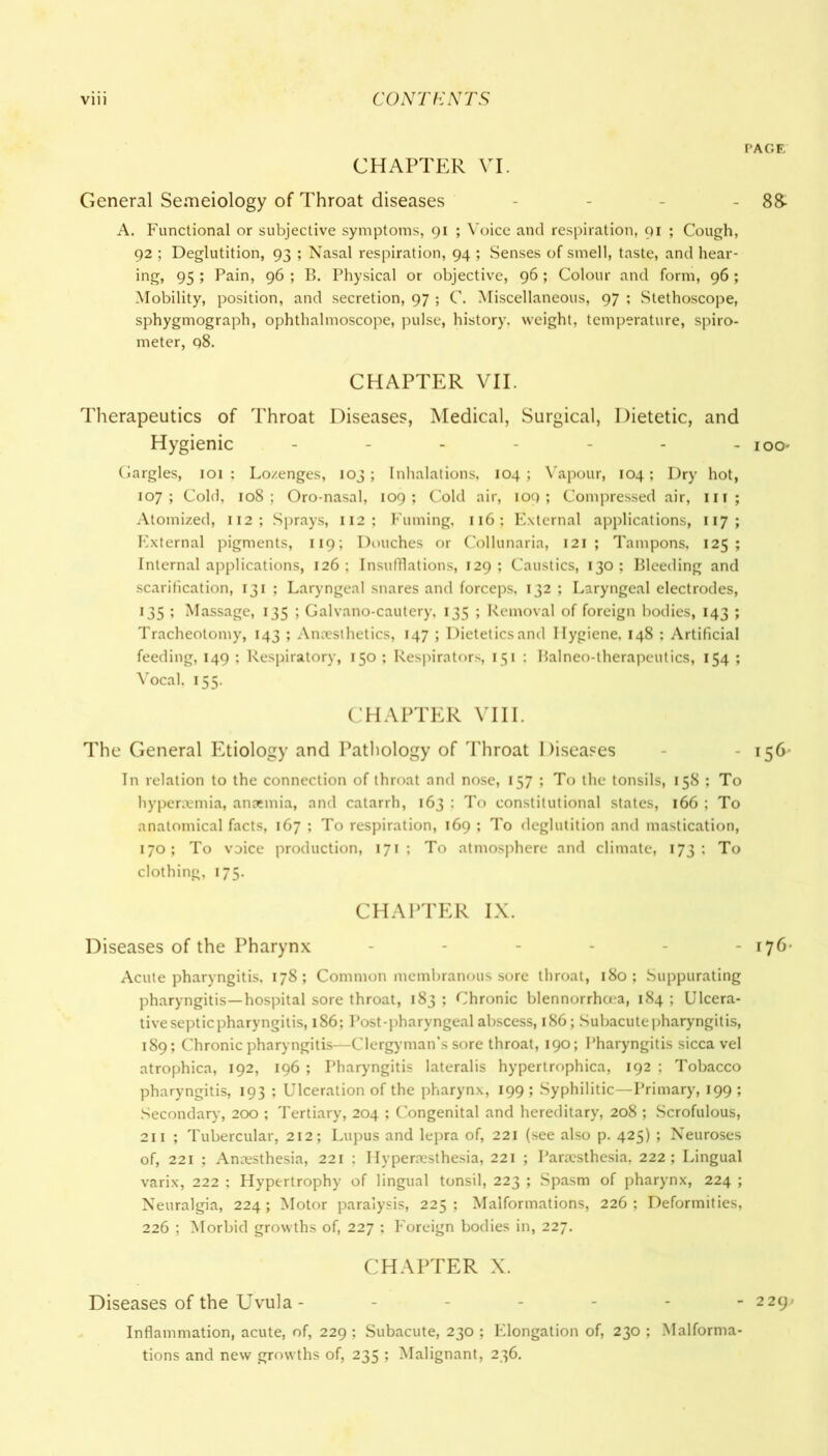 PAGE CHAPTER VI. General Semeiology of Throat diseases - - 8& A. Functional or subjective symptoms, 91 ; Voice and respiration, 91 ; Cough, 92 ; Deglutition, 93 ; Nasal respiration, 94 ; Senses of smell, taste, and hear- ing, 95 ; Pain, 96 ; B. Physical or objective, 96; Colour and form, 96; Mobility, position, and secretion, 97 ; C. Miscellaneous, 97 ; Stethoscope, sphygmograph, ophthalmoscope, pulse, history, weight, temperature, spiro- meter, 98. CHAPTER VII. Therapeutics of Throat Diseases, Medical, Surgical, Dietetic, and Hygienic - - - - - - ioo* Gargles, 101 : Lo/.enges, 103; Inhalations, 104 ; Vapour, 104; Dry hot, 107; Cold, 108; Oro-nasal, 109; Cold air, 109; Compressed air, in ; Atomized, 112 ; Sprays, 112; Fuming, 116; External applications, 117 ; External pigments, 119; Douches or Collunaria, 121 ; Tampons, 125; Internal applications, 126 ; Insufflations, 129 ; Caustics, 130 ; Bleeding and scarification, 131 ; Laryngeal snares and forceps, 132 ; Laryngeal electrodes, 135 ; Massage, 135 ; Galvano-cautery, 135 ; Removal of foreign bodies, 143 ; Tracheotomy, 143 ; Anesthetics, 147 ; Dietetics and Hygiene, 148 ; Artificial feeding, 149 ; Respiratory, 150 ; Respirators, 151 : Balneo-therapeutics, 154 ; Vocal. 155. CHAPTER VIII. The General Etiology and Pathology of Throat Diseases 156' In relation to the connection of throat and nose, 157 ; To the tonsils, 158 : To hyperemia, anemia, and catarrh, 163 : To constitutional states, 166 ; To anatomical facts, 167 ; To respiration, 169 ; To deglutition and mastication, 170; To voice production, 171; To atmosphere and climate, 173; To clothing, 175. CHAPTER IX. Diseases of the Pharynx ------ 176' Acute pharyngitis, 178; Common membranous sore throat, 180; Suppurating pharyngitis—hospital sore throat, 183 ; Chronic blennorrhoea, 184 ; Ulcera- tive septic pharyngitis, 186; Post-pharyngeal abscess, 186; Subacute pharyngitis, 189; Chronic pharyngitis—Clergy-man’s sore throat, 190; Pharyngitis sicca vel atrophica, 192, 196 ; Pharyngitis lateralis hypertrophica, 192 ; Tobacco pharyngitis, 193 ; Ulceration of the pharynx, 199 ; Syphilitic—Primary, 199 ; Secondary, 200 ; Tertiary, 204 ; Congenital and hereditary, 208 ; Scrofulous, 211 ; Tubercular, 212; Lupus and lepra of, 221 (see also p. 425) ; Neuroses of, 221 ; Anesthesia, 221 ; Hyperesthesia, 221 ; Paresthesia, 222; Lingual varix, 222 : Hypertrophy of lingual tonsil, 223 ; Spasm of pharynx, 224 ; Neuralgia, 224; Motor paralysis, 225; Malformations, 226; Deformities, 226 ; Morbid growths of, 227 ; Foreign bodies in, 227. CHAPTER X. Diseases of the Uvula - ------ 229- Inflammation, acute, of, 229 ; Subacute, 230 ; Elongation of, 230 ; Malforma- tions and new growths of, 235 ; Malignant, 236.