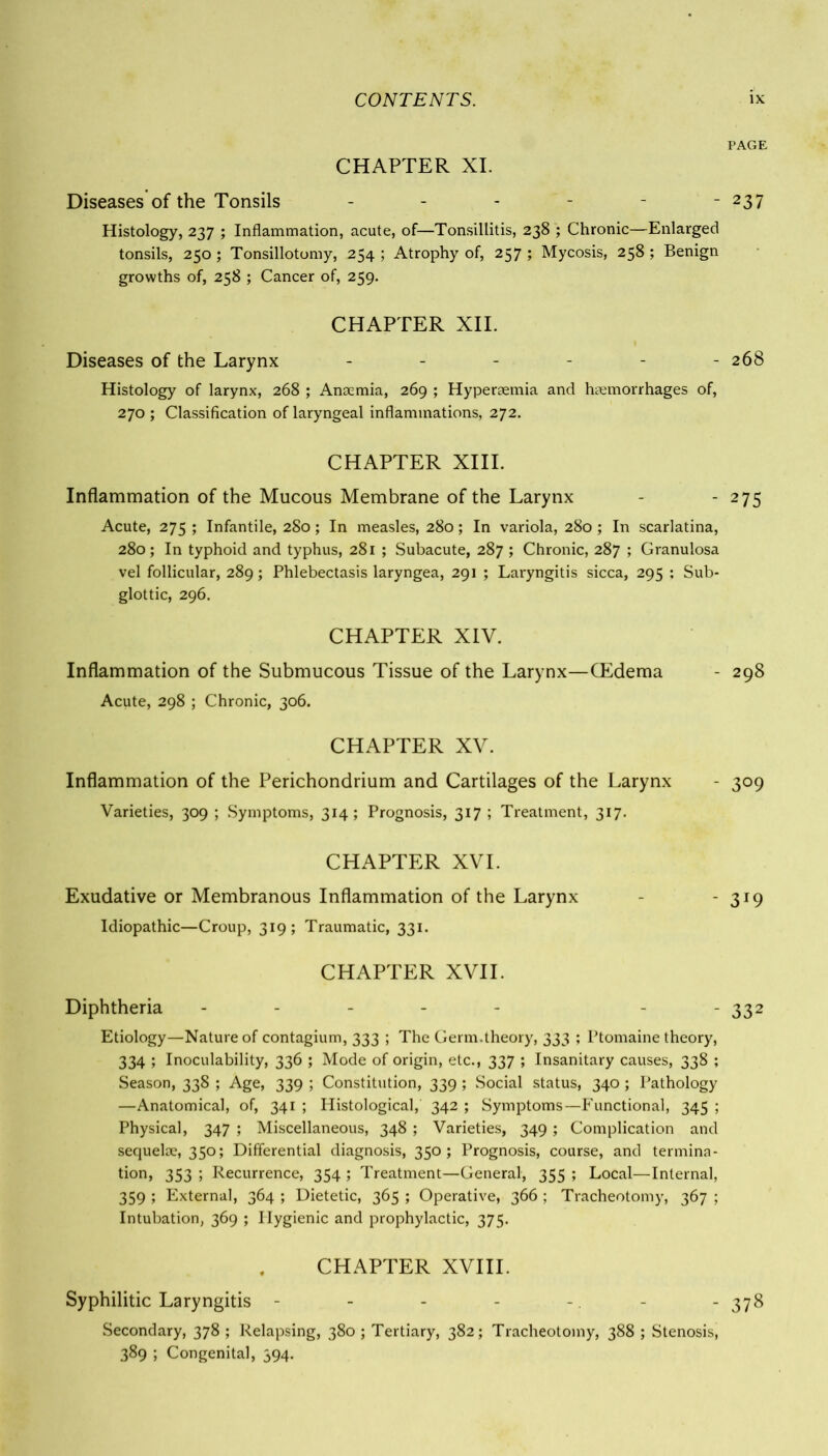 PAGE CHAPTER XI. Diseases of the Tonsils - - - - - - 237 Histology, 237 ; Inflammation, acute, of—Tonsillitis, 238 ; Chronic—Enlarged tonsils, 250; Tonsillotomy, 254 ; Atrophy of, 257 ; Mycosis, 258 ; Benign growths of, 258 ; Cancer of, 259. CHAPTER XII. Diseases of the Larynx ------ 268 Histology of larynx, 268 ; Anaemia, 269 ; Hyperaemia and haemorrhages of, 270 ; Classification of laryngeal inflammations, 272. CHAPTER XIII. Inflammation of the Mucous Membrane of the Larynx - - 275 Acute, 275 ; Infantile, 280; In measles, 280; In variola, 280; In scarlatina, 280; In typhoid and typhus, 281 ; Subacute, 287 ; Chronic, 287 ; Granulosa vel follicular, 289; Phlebectasis laryngea, 291 ; Laryngitis sicca, 295 ; Sub- glottic, 296. CHAPTER XIV. Inflammation of the Submucous Tissue of the Larynx—(Edema - 298 Acute, 298 ; Chronic, 306. CHAPTER XV. Inflammation of the Perichondrium and Cartilages of the Larynx - 309 Varieties, 309 ; Symptoms, 314; Prognosis, 317 ; Treatment, 317. CHAPTER XVI. Exudative or Membranous Inflammation of the Larynx - - 319 Idiopathic—Croup, 319; Traumatic, 331. CHAPTER XVII. Diphtheria - - - - - - - 332 Etiology—Nature of contagium, 333 ; The Germ.theory, 333 ; Ptomaine theory, 334 ; Inoculability, 336 ; Mode of origin, etc., 337 ; Insanitary causes, 338 ; Season, 338 ; Age, 339 ; Constitution, 339 ; Social status, 340; Pathology —Anatomical, of, 341 ; Histological, 342 ; Symptoms—Functional, 345 ; Physical, 347 ; Miscellaneous, 348 ; Varieties, 349 ; Complication and sequelae, 350; Differential diagnosis, 350; Prognosis, course, and termina- tion, 353 ; Recurrence, 354 ; Treatment—General, 355 ; Local—Internal, 359 ; External, 364 ; Dietetic, 365 ; Operative, 366 ; Tracheotomy, 367 ; Intubation, 369 ; Hygienic and prophylactic, 375. CHAPTER XVIII. Syphilitic Laryngitis - - - - - - - 378 Secondary, 378 ; Relapsing, 380 ; Tertiary, 382; Tracheotomy, 388 ; Stenosis, 389 ; Congenital, 394.