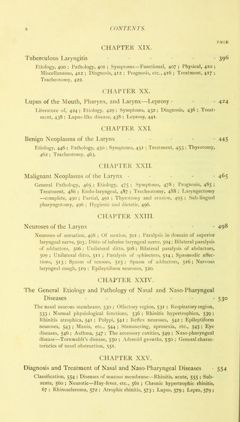 PAGE CHAPTER XIX. Tuberculous Laryngitis ------ 396 Etiology, 400 ; Pathology, 401 ; Symptoms—Functional, 407 ; Physical, 410 ; Miscellaneous, 412 ; Diagnosis, 412 ; Prognosis, etc., 416 ; Treatment, 417 ; Tracheotomy, 422. CHAPTER XX. Lupus of the Mouth, Pharynx, and Larynx—Leprosy - - - 424 Literature of, 424; Etiology, 429 ; Symptoms, 432 ; Diagnosis, 436 ; Treat- ment, 438 : Lupus-like disease, 438 ; Leprosy, 441. CHAPTER XXI. Benign Neoplasms of the Larynx - 445 Etiology, 446 ; Pathology, 450 ; Symptoms, 451 ; Treatment, 453 ; Thyrotomy, 462 ; Tracheotomy, 463. CHAPTER XXII. Malignant Neoplasms of the Larynx ----- 465 General Pathology, 465 ; Etiology, 475 ; Symptoms, 478; Prognosis, 485 ; Treatment, 486 ; Endo-laryngcal, 487 ; Tracheotomy, 488 ; Laryngectomy —complete, 490 ; Partial, 491 ; Thyrotomy and crasion, 495 ; Sub-lingual pharyngotomy, 496 ; Hygienic and dietetic, 496. CHAPTER XXIII. Neuroses of the Larynx - 498 Neuroses of sensation, 498 ; Of motion. 501 ; Paralysis in domain of superior laryngeal nerve, 503; Ditto of inferior laryngeal nerve, 504 ; Bilateral paralysis of adductors, 506 ; Unilateral ditto, 508; Bilateral paralysis of abductors, 509; Unilateral ditto, 511 ; Paralysis of sphincters, 514; Spasmodic affec- tions, 513; Spasm of tensors, 515; Spasm of adductors, 516; Nervous laryngeal cough, 519 : Epileptiform neuroses, 520. CHAPTER XXIV. The General Etiology and Pathology of Nasal and Naso-Pharyngeal Diseases ------- 530 The nasal mucous membrane, 530 ; Olfactory region, 531 ; Respiratory region, 533 ; Normal physiological functions, 536 ; Rhinitis hypertrophica, 539 ; Rhinitis atrophica, 541 ; Polypi, 541 ; Reflex neuroses, 542 ; Epileptiform neuroses, 543 ; Mania, etc., 544 ; Stammering, aprosexia, etc., 545 ; Eye diseases, 546 ; Asthma, 547 ; The accessory cavities, 549 ; Naso-pharyngeal disease—Tornwaldt’s disease, 550 ; Adenoid growths, 550 ; General charac- teristics of nasal obstruction, 551. CHAPTER XXV. Diagnosis and Treatment of Nasal and Naso-Pharyngeal Diseases - 554 Classification, 554 ; Diseases of mucous membrane—Rhinitis, acute, 555 ; Sub- acute, 560; Neurotic—Hay-fever, etc., 561 ; Chronic hypertrophic rhinitis, 67 ; Rhinoscleroma, 572 ; Atrophic rhinitis, 573 ; Lupus, 579 ; Lepra, 579 ;