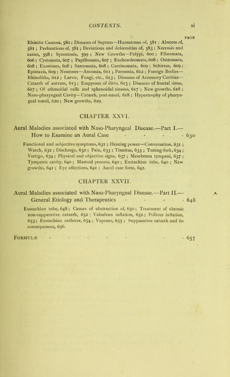 PAGE Rhinitis Caseosa, 580; Diseases of Septum—Hcematoma of, 581 ; Abscess of, 581 ; Perforations of, 581 ; Deviations and deformities of, 583 ; Necrosis and caries, 598; Synostosis, 599 ; New Growths—Polypi, 600 ; Fibromata, 606 ; Cystomata, 607 ; Papillomata, 607 ; Enchondromata, 608 ; Osteomata, 608 ; Exostoses, 608 ; Sarcomata, 608 ; Carcinomata, 609 ; Schirrus, 609 ; Epistaxis, 609 ; Neuroses—Anosmia, 611 ; Parosmia, 612 ; Foreign Bodies— Rhinoliths, 612 ; Larvre, Fungi, etc., 613 ; Diseases of Accessory Cavities— Catarrh of antrum, 613 ; Empyema of ditto, 613 ; Diseases of frontal sinus, 617 ; Of ethmoidal cells and sphenoidal sinuses, 617 ; New growths, 618 ; Naso-pharyngeal Cavity—Catarrh, post-nasal, 618 ; Hypertrophy of pharyn- geal tonsil, 620 ; New growths, 629. CHAPTER XXVI. Aural Maladies associated with Naso-Pharyngeal Disease.—Part I.— How to Examine an Aural Case - 630 Functional and subjective symptoms, 631 ; Hearing power—Conversation, 631 ; Watch, 632 ; Discharge, 632 ; Pain, 633 ; Tinnitus, 633 ; Tuning-fork, 634; Vertigo, 634; Physical and objective signs, 637 ; Membrana tympani, 637 ; Tympanic cavity, 640 ; Mastoid process, 640 ; Eustachian tube, 640 ; New growths, 641 ; Eye affections, 641 ; Aural case form, 642. CHAPTER XXVII. Aural Maladies associated with Naso-Pharyngeal Disease.—Part II,-— General Etiology and Therapeutics - 648 Eustachian tube, 648; Causes of obstruction 0^650; Treatment of chronic non-suppurative catarrh, 652 ; Valsalvan inflation, 652; Politzer inflation, 653; Eustachian catheter, 654 ; Vapours, 655 ; Suppurative catarrh and its consequences, 656. Formulae 657