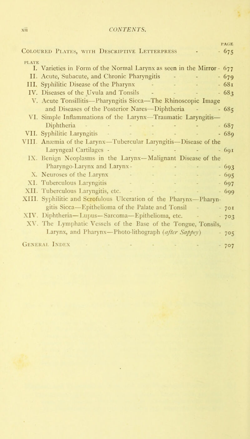 PAGE Coloured Plates, with Descriptive Letterpress - - 675 PLATE I. Varieties in Form of the Normal Larynx as seen in the Mirror- 677 II. Acute, Subacute, and Chronic Pharyngitis - - - 679 III. Syphilitic Disease of the Pharynx - 681 IV. Diseases of the Uvula and Tonsils - 683 V. Acute Tonsillitis—Pharyngitis Sicca—The Rhinoscopic Image and Diseases of the Posterior Nares—Diphtheria - - 685 VI. Simple Inflammations of the Larynx—Traumatic Laryngitis— Diphtheria ------ 687 VII. Syphilitic Laryngitis ------ 689 VIII. Anmmia of the Larynx—Tubercular Laryngitis—Disease of the Laryngeal Cartilages - - - - - - 691 IX. Benign Neoplasms in the Larynx—Malignant Disease of the Pharyngo-Larynx and Larynx ----- 693 X. Neuroses of the Larynx - 695 XI. Tuberculous Laryngitis - - 697 XII. Tuberculous Laryngitis, etc. - 699 XIII. Syphilitic and Scrofulous Ulceration of the Pharynx—Pharyn- gitis Sicca—Epithelioma of the Palate and Tonsil 701 XIV. Diphtheria—Lupus—Sarcoma—Epithelioma, etc. - - 703 XV. The Lymphatic Vessels of the Base of the Tongue, Tonsils, Larynx, and Pharynx—Photo-lithograph (after Sappey) - 705 General Index - 707