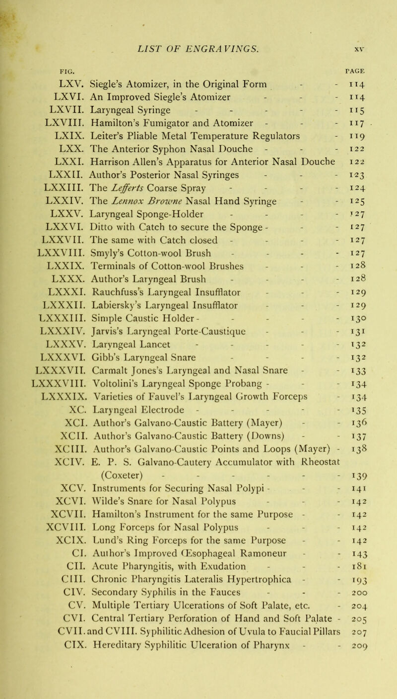 FIG. FACE LXV. Siegle’s Atomizer, in the Original Form - - 114 LXVI. An Improved Siegle’s Atomizer - - - 114 LXVII. Laryngeal Syringe - - - - - Ir5 LXVIII. Hamilton’s Fumigator and Atomizer - - - 117 LXIX. Leiter’s Pliable Metal Temperature Regulators - 119 LXX. The Anterior Syphon Nasal Douche - - - 122 LXXI. Harrison Allen’s Apparatus for Anterior Nasal Douche 122 LXXII. Author’s Posterior Nasal Syringes - - - 123 LXXIII. The Lefferts Coarse Spray - - - - 124 LXXIV. The Lennox Browne Nasal Hand Syringe - -125 LXXV. Laryngeal Sponge-Holder - - - - J2j LXXVI. Ditto with Catch to secure the Sponge- - - 127 LXXVII. The same with Catch closed - - - - 127 LXXVIII. Smyly’s Cotton-wool Brush - - - - 127 LXXIX. Terminals of Cotton-wool Brushes - - - 128 LXXX. Author’s Laryngeal Brush - - - - 128 LXXXI. Rauchfuss’s Laryngeal Insufflator - - - 129 LXXXII. Labiersky’s Laryngeal Insufflator - - - 129 LXXXIII. Simple Caustic Holder- - - - - 130 LXXXIV. Jarvis’s Laryngeal Porte-Caustique - - - I3I LXXXV. Laryngeal Lancet - - - - 132 LXXXVI. Gibb’s Laryngeal Snare - - - - 132 LXXXVII. Carmalt Jones’s Laryngeal and Nasal Snare - - 133 LXXXVIII. Voltolini’s Laryngeal Sponge Probang - - - 134 LXXXIX. Varieties of Fauvel’s Laryngeal Growth Forceps - 134 XC. Laryngeal Electrode - - - - 135 XCI. Author’s Galvano-Caustic Battery (Mayer) - - 136 XCII. Author’s Galvano-Caustic Battery (Downs) - - 137 XCIII. Author’s Galvano-Caustic Points and Loops (Mayer) - 138 XCIV. E. P. S. Galvano-Cautery Accumulator with Rheostat (Coxeter) - - - - - - 139 XCV. Instruments for Securing Nasal Polypi - - - 141 XCVI. Wilde’s Snare for Nasal Polypus - - - 142 XCVII. Hamilton’s Instrument for the same Purpose - - 142 XCVIII. Long Forceps for Nasal Polypus - - - 142 XCIX. Lund’s Ring Forceps for the same Purpose - - 142 CI. Author’s Improved CEsophageal Ramoneur - - 143 CII. Acute Pharyngitis, with Exudation - - - 181 CIII. Chronic Pharyngitis Lateralis Hypertrophica - -193 CIV. Secondary Syphilis in the Fauces - - - 200 CV. Multiple Tertiary Ulcerations of Soft Palate, etc. - 204 CVI. Central Tertiary Perforation of Hand and Soft Palate - 205 CVII. and CVIII. Syphilitic Adhesion of Uvula to Faucial Pillars 207 CIX. Hereditary Syphilitic Ulceration of Pharynx - - 209