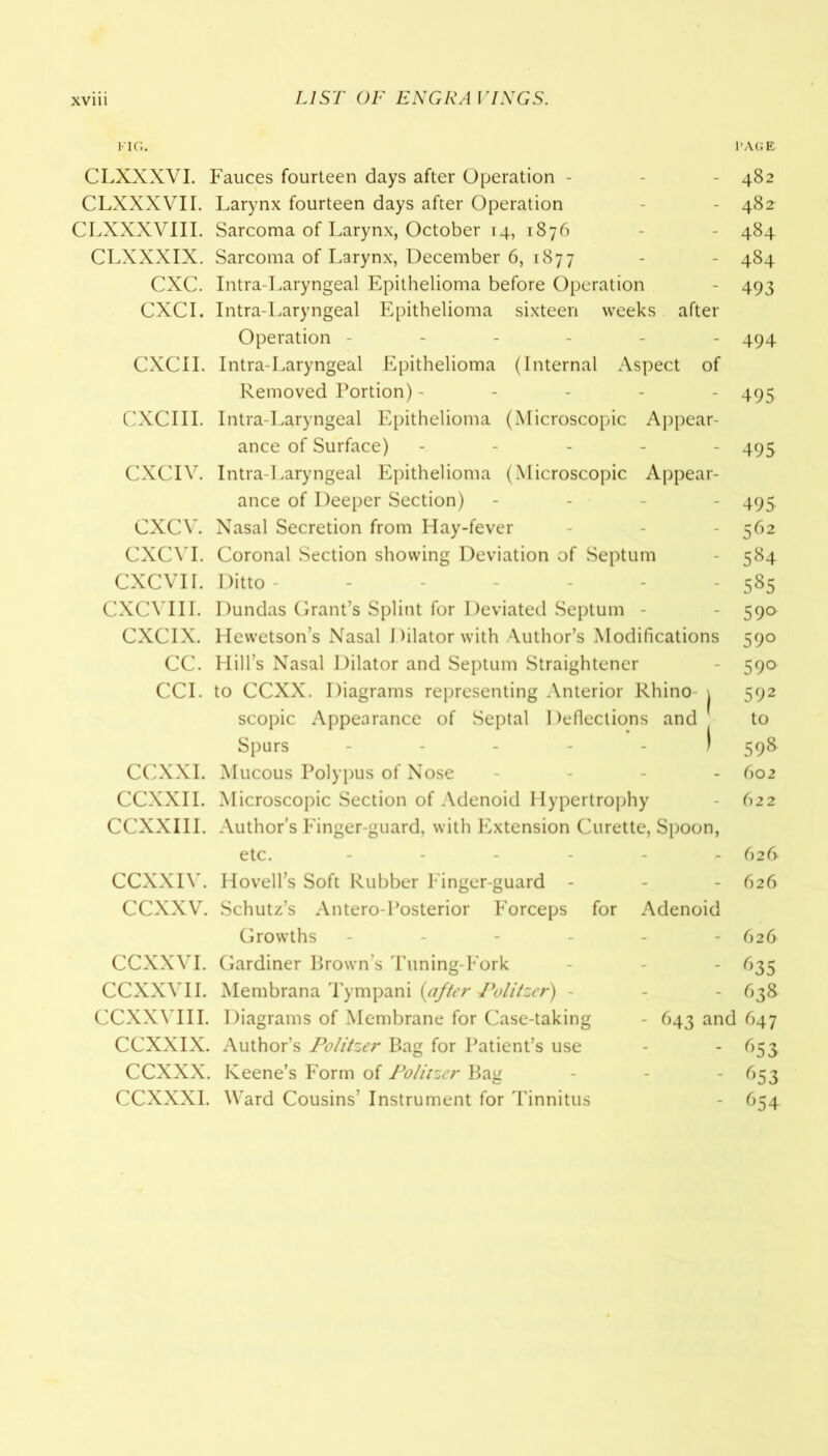 1'IG. PAGE CLXXXVI. Fauces fourteen days after Operation - - 482 CLXXXVII. Larynx fourteen days after Operation - 482^ CLXXXVIII. Sarcoma of Larynx, October 14, 1876 - 484 CLXXXIX. Sarcoma of Larynx, December 6, 1877 - - 484 CXC. Intra-Laryngeal Epithelioma before Operation - 493 CXCI. Intra-Laryngeal Epithelioma sixteen weeks after Operation ------ 494 CXCII. Intra-Laryngeal Epithelioma (Internal Aspect of Removed Portion) ----- 495 CXCIII. Intra-Laryngeal Epithelioma (Microscopic Appear- ance of Surface) ----- 495 CXCIV. Intra-Laryngeal Epithelioma (Microscopic Appear- ance of Deeper Section) - - - - 495. CXCV. Nasal Secretion from Hay-fever - - 562 CXCVI. Coronal Section showing Deviation of Septum - 584 CXCVII. Ditto ------ 585 CXCVIII. Dundas Grant’s Splint for Deviated Septum - - 59a CXCIX. Hewetson’s Nasal Dilator with Author’s Modifications 590 CC. Hill’s Nasal Dilator and Septum Straightener - 590 CCI. to CCXX. Diagrams representing Anterior Rhino- \ 592 scopic Appearance of Septal Deflections and to Spurs ----- J 598 CCXXI. Mucous Polypus of Nose - - - - 602 CCXXII. Microscopic Section of Adenoid Hypertrophy - 622 CCXXIII. Author’s Finger-guard, with Extension Curette, Spoon, etc. ------ 626 CCXXIV. Hovell’s Soft Rubber Finger-guard - - - 626 CCXXV. Schutz’s Antero-Posterior Forceps for Adenoid Growths ----- - 626 CCXXVI. Gardiner Brown’s Tuning-Fork - 635 CCXXVII. Membrana Tympani {after Politzer) - - - 638 CCXXVIII. Diagrams of Membrane for Case-taking - 643 and 647 CCXXIX. Author’s Politzer Bag for Patient’s use - 653 CCXXX. Keene’s Form of Politzer Bag - - - 653 CCXXXI. Ward Cousins’ Instrument for Tinnitus - 654