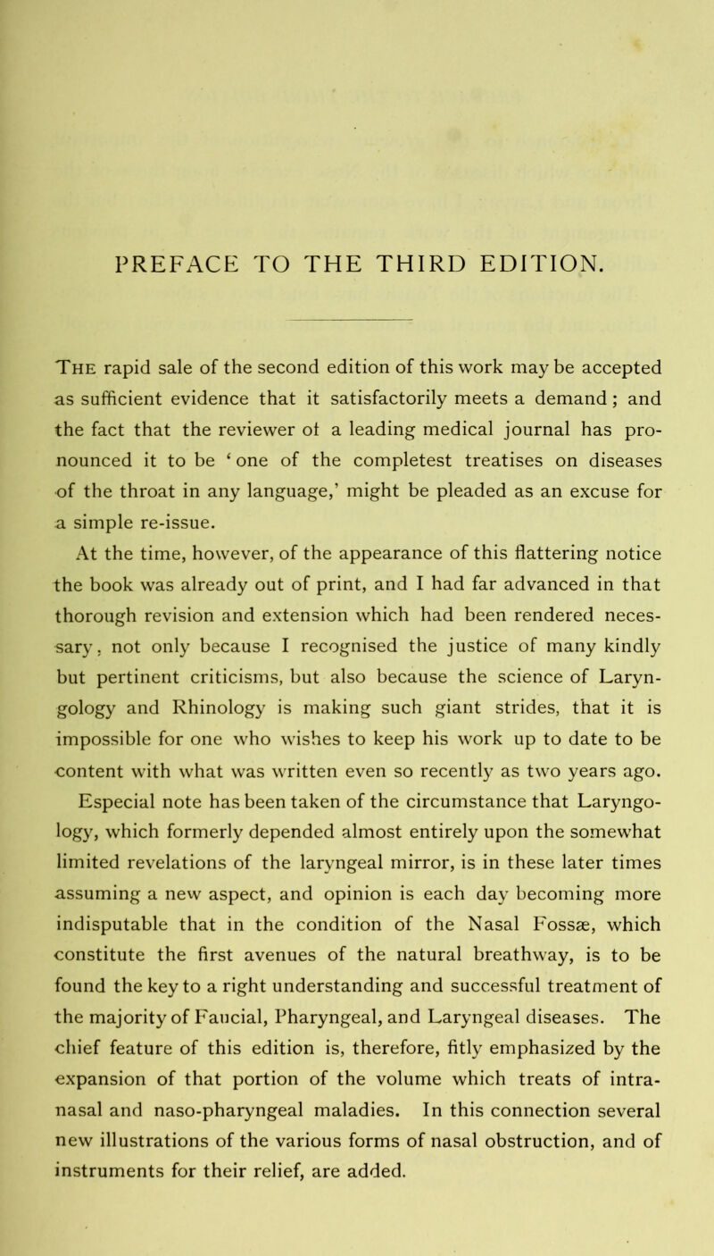The rapid sale of the second edition of this work maybe accepted as sufficient evidence that it satisfactorily meets a demand; and the fact that the reviewer ot a leading medical journal has pro- nounced it to be ‘ one of the completest treatises on diseases of the throat in any language,’ might be pleaded as an excuse for a simple re-issue. At the time, however, of the appearance of this flattering notice the book was already out of print, and I had far advanced in that thorough revision and extension which had been rendered neces- sary. not only because I recognised the justice of many kindly but pertinent criticisms, but also because the science of Laryn- gology and Rhinology is making such giant strides, that it is impossible for one who wishes to keep his work up to date to be content with what was written even so recently as two years ago. Especial note has been taken of the circumstance that Laryngo- logy, which formerly depended almost entirely upon the somewhat limited revelations of the laryngeal mirror, is in these later times assuming a new aspect, and opinion is each day becoming more indisputable that in the condition of the Nasal Fossae, which constitute the first avenues of the natural breathway, is to be found the key to a right understanding and successful treatment of the majority of Faucial, Pharyngeal, and Laryngeal diseases. The chief feature of this edition is, therefore, fitly emphasized by the expansion of that portion of the volume which treats of intra- nasal and naso-pharyngeal maladies. In this connection several new illustrations of the various forms of nasal obstruction, and of instruments for their relief, are added.