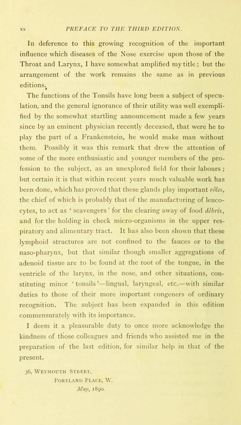 In deference to this growing recognition of the important influence which diseases of the Nose exercise upon those of the Throat and Larynx, I have somewhat amplified my title; but the arrangement of the work remains the same as in previous editions. ♦ The functions of the Tonsils have long been a subject of specu- lation, and the general ignorance of their utility was well exempli- fied by the somewhat startling announcement made a few years since by an eminent physician recently deceased, that were he to play the part of a Frankenstein, he would make man without them. Possibly it was this remark that drew the attention of some of the more enthusiastic and younger members of the pro- fession to the subject, as an unexplored field for their labours ; but certain it is that within recent years much valuable work has been done, which has proved that these glands play important rolesr the chief of which is probably that of the manufacturing of leuco- cytes, to act as * scavengers ’ for the clearing away of food debris, and for the holding in check micro-organisms in the upper res- piratory and alimentary tract. It has also been shown that these lymphoid structures are not confined to the fauces or to the naso-pharynx, but that similar though smaller aggregations of adenoid tissue are to be found at the root of the tongue, in the ventricle of the larynx, in the nose, and other situations, con- stituting minor ‘ tonsils ’—lingual, laryngeal, etc.—with similar duties to those of their more important congeners of ordinary recognition. The subject has been expanded in this edition commensurately with its importance. I deem it a pleasurable duty to once more acknowledge the kindness of those colleagues and friends who assisted me in the preparation of the last edition, for similar help in that of the present. 36, Weymouth Street, Portland Place, W. May, 1890.