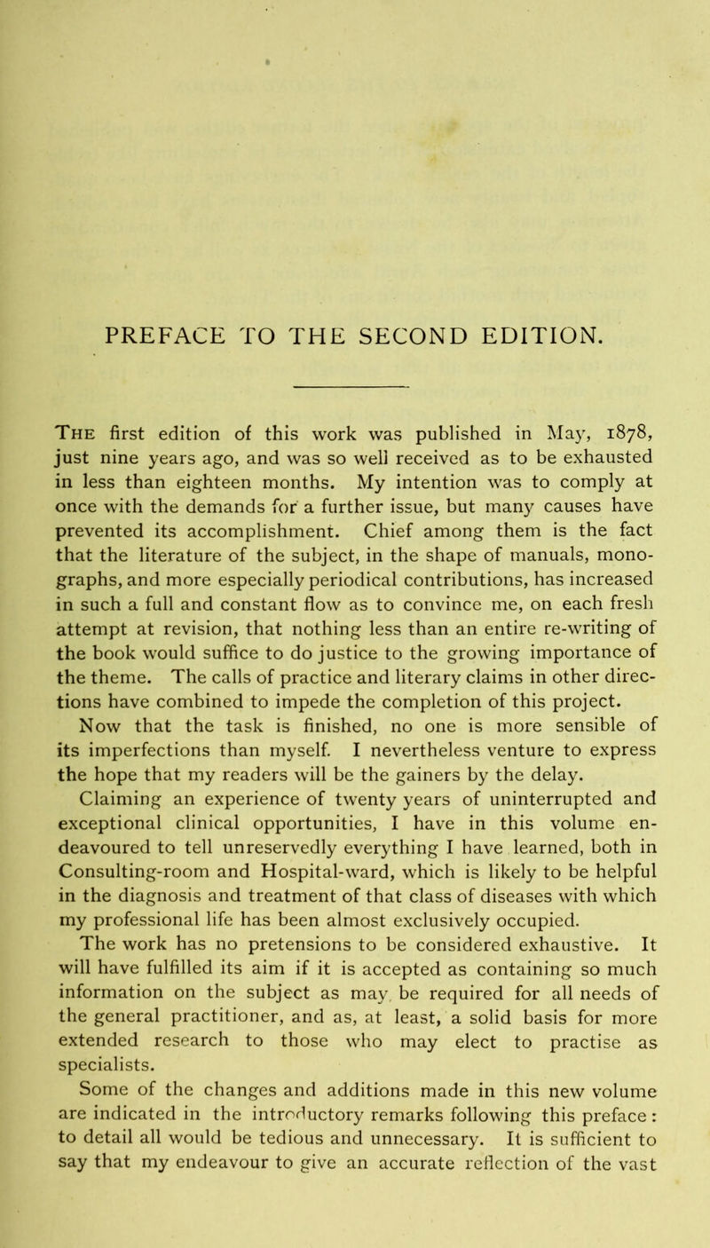 The first edition of this work was published in May, 1878, just nine years ago, and was so well received as to be exhausted in less than eighteen months. My intention was to comply at once with the demands for a further issue, but many causes have prevented its accomplishment. Chief among them is the fact that the literature of the subject, in the shape of manuals, mono- graphs, and more especially periodical contributions, has increased in such a full and constant flow as to convince me, on each fresh attempt at revision, that nothing less than an entire re-writing of the book would suffice to do justice to the growing importance of the theme. The calls of practice and literary claims in other direc- tions have combined to impede the completion of this project. Now that the task is finished, no one is more sensible of its imperfections than myself. I nevertheless venture to express the hope that my readers will be the gainers by the delay. Claiming an experience of twenty years of uninterrupted and exceptional clinical opportunities, I have in this volume en- deavoured to tell unreservedly everything I have learned, both in Consulting-room and Hospital-ward, which is likely to be helpful in the diagnosis and treatment of that class of diseases with which my professional life has been almost exclusively occupied. The work has no pretensions to be considered exhaustive. It will have fulfilled its aim if it is accepted as containing so much information on the subject as may, be required for all needs of the general practitioner, and as, at least, a solid basis for more extended research to those who may elect to practise as specialists. Some of the changes and additions made in this new volume are indicated in the introductory remarks following this preface : to detail all would be tedious and unnecessary. It is sufficient to say that my endeavour to give an accurate reflection of the vast