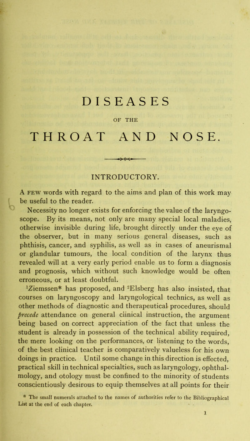 DISEASES OF THE THROAT AND NOSE. INTRODUCTORY. A few words with regard to the aims and plan of this work may be useful to the reader. Necessity no longer exists for enforcing the value of the laryngo- scope. By its means, not only are many special local maladies, otherwise invisible during life, brought directly under the eye of the observer, but in many serious general diseases, such as phthisis, cancer, and syphilis, as well as in cases of aneurismal or glandular tumours, the local condition of the larynx thus revealed will at a very early period enable us to form a diagnosis and prognosis, which without such knowledge would be often erroneous, or at least doubtful. IZiemssen* has proposed, and 2Elsberg has also insisted, that courses on laryngoscopy and laryngological technics, as well as other methods of diagnostic and therapeutical procedures, should precede attendance on general clinical instruction, the argument being based on correct appreciation of the fact that unless the student is already in possession of the technical ability required, the mere looking on the performances, or listening to the words, of the best clinical teacher is comparatively valueless for his own doings in practice. Until some change in this direction is effected, practical skill in technical specialties, such as laryngology, ophthal- mology, and otology must be confined to the minority of students conscientiously desirous to equip themselves at all points for their * The small numerals attached to the names of authorities refer to the Bibliographical List at the end of each chapter.