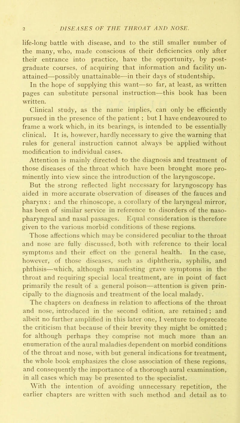 life-long battle with disease, and to the still smaller number of the many, who, made conscious of their deficiencies only after their entrance into practice, have the opportunity, by post- graduate courses, of acquiring that information and facility un- attained—possibly unattainable—in their days of studentship. In the hope of supplying this want—so far, at least, as written pages can substitute personal instruction—this book has been written. Clinical study, as the name implies, can only be efficiently pursued in the presence of the patient ; but I have endeavoured to frame a work which, in its bearings, is intended to be essentially clinical. It is, however, hardly necessary to give the warning that rules for general instruction cannot always be applied without modification to individual cases. Attention is mainly directed to the diagnosis and treatment of those diseases of the throat which have been brought more pro- minently into view since the introduction of the laryngoscope. But the strong reflected light necessary for laryngoscopy has aided in more accurate observation of diseases of the fauces and pharynx; and the rhinoscope, a corollary of the laryngeal mirror, has been of similar service in reference to disorders of the naso- pharyngeal and nasal passages. Equal consideration is therefore given to the various morbid conditions of these regions. Those affections which may be considered peculiar to the throat and nose are fully discussed, both with reference to their local symptoms and their effect on the general health. In the case, however, of those diseases, such as diphtheria, syphilis, and phthisis—which, although manifesting grave symptoms in the throat and requiring special local treatment, are in point of fact primarily the result of a general poison—attention is given prin- cipally to the diagnosis and treatment of the local malady. The chapters on deafness in relation to affections of the throat and nose, introduced in the second edition, are retained; and albeit no further amplified in this later one, I venture to deprecate the criticism that because of their brevity they might be omitted ; for although perhaps they comprise not much more than an enumeration of the aural maladies dependent on morbid conditions of the throat and nose, with but general indications for treatment, the whole book emphasizes the close association of these regions, and consequently the importance of a thorough aural examination, in all cases which may be presented to the specialist. With the intention of avoiding unnecessary repetition, the earlier chapters are written with such method and detail as to