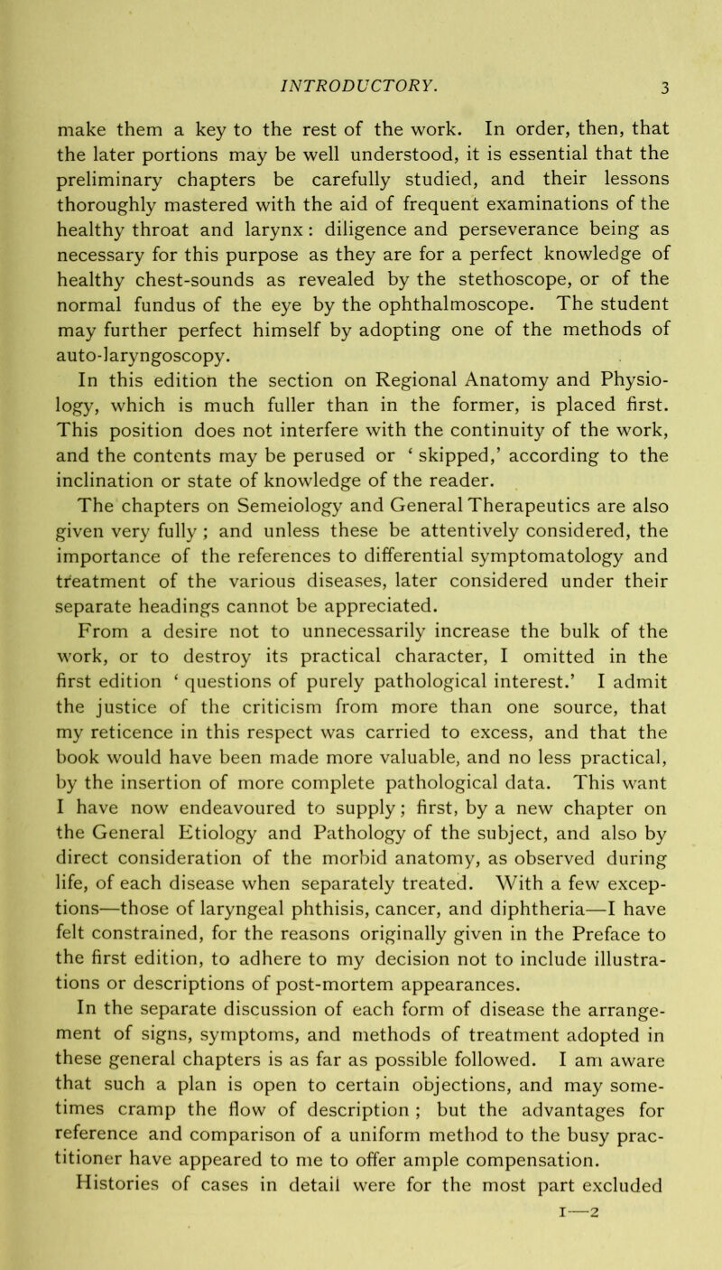make them a key to the rest of the work. In order, then, that the later portions may be well understood, it is essential that the preliminary chapters be carefully studied, and their lessons thoroughly mastered with the aid of frequent examinations of the healthy throat and larynx: diligence and perseverance being as necessary for this purpose as they are for a perfect knowledge of healthy chest-sounds as revealed by the stethoscope, or of the normal fundus of the eye by the ophthalmoscope. The student may further perfect himself by adopting one of the methods of auto-laryngoscopy. In this edition the section on Regional Anatomy and Physio- logy, which is much fuller than in the former, is placed first. This position does not interfere with the continuity of the work, and the contents may be perused or ‘ skipped,’ according to the inclination or state of knowledge of the reader. The chapters on Semeiology and General Therapeutics are also given very fully ; and unless these be attentively considered, the importance of the references to differential symptomatology and treatment of the various diseases, later considered under their separate headings cannot be appreciated. From a desire not to unnecessarily increase the bulk of the work, or to destroy its practical character, I omitted in the first edition ‘ questions of purely pathological interest.’ I admit the justice of the criticism from more than one source, that my reticence in this respect was carried to excess, and that the book would have been made more valuable, and no less practical, by the insertion of more complete pathological data. This want I have now endeavoured to supply; first, by a new chapter on the General Etiology and Pathology of the subject, and also by direct consideration of the morbid anatomy, as observed during life, of each disease when separately treated. With a few excep- tions—those of laryngeal phthisis, cancer, and diphtheria—I have felt constrained, for the reasons originally given in the Preface to the first edition, to adhere to my decision not to include illustra- tions or descriptions of post-mortem appearances. In the separate discussion of each form of disease the arrange- ment of signs, symptoms, and methods of treatment adopted in these general chapters is as far as possible followed. I am aware that such a plan is open to certain objections, and may some- times cramp the flow of description ; but the advantages for reference and comparison of a uniform method to the busy prac- titioner have appeared to me to offer ample compensation. Histories of cases in detail were for the most part excluded i—2