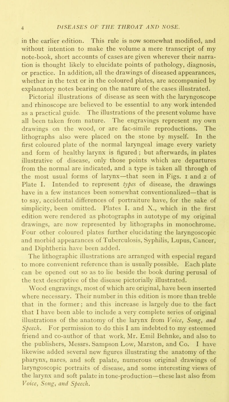 in the earlier edition. This rule is now somewhat modified, and without intention to make the volume a mere transcript of my note-book, short accounts of cases are given wherever their narra- tion is thought likely to elucidate points of pathology, diagnosis, or practice. In addition, all the drawings of diseased appearances, whether in the text or in the coloured plates, are accompanied by explanatory notes bearing on the nature of the cases illustrated. Pictorial illustrations of disease as seen with the laryngoscope and rhinoscope are believed to be essential to any work intended as a practical guide. The illustrations of the present volume have all been taken from nature. The engravings represent my own drawings on the wood, or are fac-simile reproductions. The lithographs also were placed on the stone by myself. In the first coloured plate of the normal laryngeal image every variety and form of healthy larynx is figured ; but afterwards, in plates illustrative of disease, only those points which are departures from the normal are indicated, and a type is taken all through of the most usual forms of larynx—that seen in Figs, i and 2 of Plate I. Intended to represent types of disease, the drawings have in a few instances been somewhat conventionalized—that is to say, accidental differences of portraiture have, for the sake of simplicity, been omitted. Plates I. and X., which in the first edition were rendered as photographs in autotype of my original drawings, are now represented by lithographs in monochrome. Four other coloured plates further elucidating the laryngoscopic and morbid appearances of Tuberculosis, Syphilis, Lupus, Cancer, and Diphtheria have been added. The lithographic illustrations are arranged with especial regard to more convenient reference than is usually possible. Each plate can be opened out so as to lie beside the book during perusal of the text descriptive of the disease pictorially illustrated. Wood engravings, most of which are original, have been inserted where necessary. Their number in this edition is more than treble that in the former; and this increase is largely due to the fact that I have been able to include a very complete series of original illustrations of the anatomy of the larynx from Voice, Song, and Speech. For permission to do this I am indebted to my esteemed friend and co-author of that work, Mr. Emil Behnke, and also to the publishers, Messrs. Sampson Low, Marston, and Co. I have likewise added several new figures illustrating the anatomy of the pharynx, nares, and soft palate, numerous original drawings of laryngoscopic portraits of disease, and some interesting views of the larynx and soft palate in tone-production—these last also from Voice, Song, and Speech.