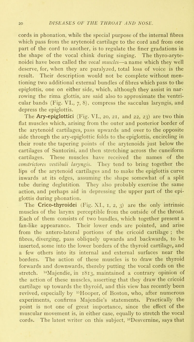 cords in phonation, while the special purpose of the internal fibres which pass from the arytenoid cartilage to the cord and from one part of the cord to another, is to regulate the finer gradations in the shape of the vocal chink during singing. The thyro-aryte- noidei have been called the vocal muscles—a name which they well deserve, for, when they are paralyzed, total loss of voice is the result. Their description would not be complete without men- tioning two additional external bundles of fibres which pass to the epiglottis, one on either side, which, although they assist in nar- rowing the rima glottis, are said also to approximate the ventri- cular bands (Fig. VI., 7, 8), compress the sacculus laryngis, and depress the epiglottis. The Ary-epiglottici (Fig. VI., 20, 21, and 22, 23) are two thin flat muscles which, arising from the outer and posterior border of the arytenoid cartilages, pass upwards and over to the opposite side through the ary-epiglottic folds to the epiglottis, encircling in their route the tapering points of the a^tenoids just below the cartilages of Santorini, and then stretching across the cuneiform cartilages. These muscles have received the names of the constrictores vestibuli laryngis. They tend to bring together the lips of the arytenoid cartilages and to make the epiglottis curve inwards at its edges, assuming the shape somewhat of a split tube during deglutition. They also probably exercise the same action, and perhaps aid in depressing the upper part of the epi- glottis during phonation. The Crico-thyroidei (Fig. XI., 1, 2, 3) are the only intrinsic muscles of the larynx perceptible from the outside of the throat. Each of them consists of two bundles, which together present a fan-like appearance. Their lower ends are pointed, and arise from the antero-lateral portions of the cricoid cartilage ; the fibres, diverging, pass obliquely upwards and backwards, to be inserted, some into the lower borders of the thyroid cartilage, and a few others into its internal and external surfaces near the borders. The action of these muscles is to draw the thyroid forwards and downwards, thereby putting the vocal cords on the stretch. 14Majendie, in 1813, maintained a contrary opinion of the action of these muscles, asserting that they draw the cricoid cartilage up towards the thyroid, and this view has recently been revived, especially by 15Hooper, of Boston, who, after numerous experiments, confirms Majendie’s statements. Practically the point is not one of great importance, since the effect of the muscular movement is, in either case, equally to stretch the vocal cords. The latest writer on this subject, 16Desvernine, says that