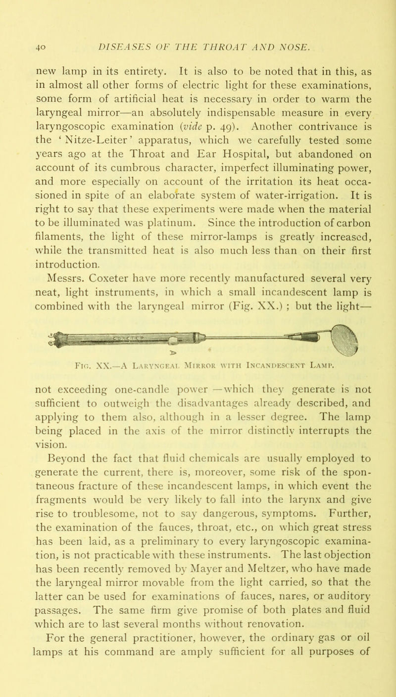 new lamp in its entirety. It is also to be noted that in this, as in almost all other forms of electric light for these examinations, some form of artificial heat is necessary in order to warm the laryngeal mirror—an absolutely indispensable measure in every laryngoscopic examination (vide p. 49). Another contrivance is the ‘ Nitze-Leiter ’ apparatus, which we carefully tested some years ago at the Throat and Ear Hospital, but abandoned on account of its cumbrous character, imperfect illuminating power, and more especially on account of the irritation its heat occa- sioned in spite of an elaborate system of water-irrigation. It is right to say that these experiments were made when the material to be illuminated was platinum. Since the introduction of carbon filaments, the light of these mirror-lamps is greatly increased, while the transmitted heat is also much less than on their first introduction. Messrs. Coxeter have more recently manufactured several very neat, light instruments, in which a small incandescent lamp is combined with the laryngeal mirror (Fig. XX.) ; but the light— not exceeding one-candle power —which they generate is not sufficient to outweigh the disadvantages already described, and applying to them also, although in a lesser degree. The lamp being placed in the axis of the mirror distinctly interrupts the vision. Beyond the fact that fluid chemicals are usually employed to generate the current, there is, moreover, some risk of the spon- taneous fracture of these incandescent lamps, in which event the fragments would be very likely to fall into the larynx and give rise to troublesome, not to say dangerous, symptoms. Further, the examination of the fauces, throat, etc., on which great stress has been laid, as a preliminary to every laryngoscopic examina- tion, is not practicable with these instruments. The last objection has been recently removed by Mayer and Meltzer, who have made the laryngeal mirror movable from the light carried, so that the latter can be used for examinations of fauces, nares, or auditory passages. The same firm give promise of both plates and fluid which are to last several months without renovation. For the general practitioner, however, the ordinary gas or oil lamps at his command are amply sufficient for all purposes of Fig. XX.—A Laryngf.ai. Mirror with Incandescent Lamp.