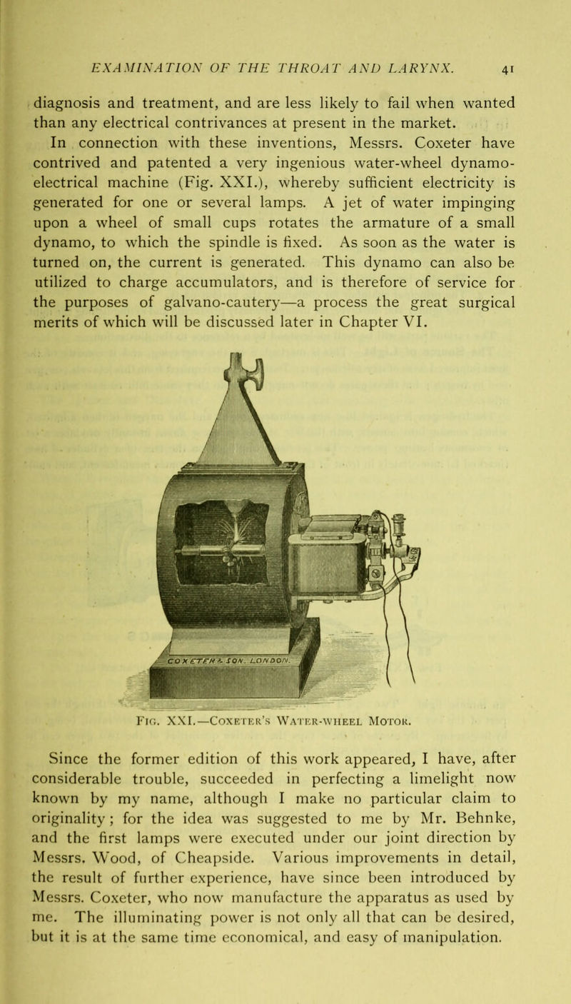 diagnosis and treatment, and are less likely to fail when wanted than any electrical contrivances at present in the market. In connection with these inventions, Messrs. Coxeter have contrived and patented a very ingenious water-wheel dynamo- electrical machine (Fig. XXI.), whereby sufficient electricity is generated for one or several lamps. A jet of water impinging upon a wheel of small cups rotates the armature of a small dynamo, to which the spindle is fixed. As soon as the water is turned on, the current is generated. This dynamo can also be utilized to charge accumulators, and is therefore of service for the purposes of galvano-cautery—a process the great surgical merits of which will be discussed later in Chapter VI. Fig. XXI.—Coxeter’s Water-wheel Motor. Since the former edition of this work appeared, I have, after considerable trouble, succeeded in perfecting a limelight now known by my name, although I make no particular claim to originality ; for the idea was suggested to me by Mr. Behnke, and the first lamps were executed under our joint direction by Messrs. Wood, of Cheapside. Various improvements in detail, the result of further experience, have since been introduced by Messrs. Coxeter, who now manufacture the apparatus as used by me. The illuminating power is not only all that can be desired, but it is at the same time economical, and easy of manipulation.