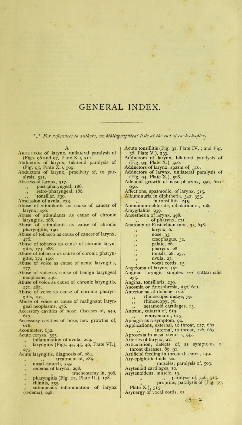 GENERAL INDEX. * For references to authors, see bibliographical lists at the end of each chapter. A Abductor of larynx, unilateral paralysis of (Figs. 96 and 97, Plate X.), 511. Abductors of larynx, bilateral paralysis of (Fig. 95, Plate X.), 509. Abductors of larynx, proclivity of, to par- alysis, 511. Abscess of larynx, 317. ,, post-pharyngeal, 186. ,, retro-pharyngeal, 186. ,, tonsillar, 239. Abscission of uvula, 233. Abuse of stimulants as cause of cancer of larynx, 476. Abuse of stimulants as cause of chronic laryngitis, 288. Abuse of stimulants as cause of chronic pharyngitis, 190. Abuse of tobacco as cause of cancer of larynx, 476. Abuse of tobacco as cause of chronic laryn- gitis, 174, 288. Abuse of tobacco as cause of chronic pharyn- gitis, 174, 190. .Abuse of voice as cause of acute laryngitis, 277- Abuse of voice as cause of benign laryngeal neoplasms, 446. Abuse of voice as cause of chronic laryngitis, 171, 287. Abuse of voice as cause of chronic pharyn- gitis, 191. Abuse of voice as cause of malignant laryn- geal neoplasms, 476. Accessory cavities of nose, diseases of, 549, 613. Accessory cavities of nose, new growths of, 618. Acoumeter, 632. Acute coryza, 555. ,, inflammation of uvula, 229. ,, laryngitis (B'igs. 44, 45, 46, Plate VI.), 275- . „ Acute laryngitis, diagnosis of, 284. ,, ,, treatment of, 285. ,, nasal catarrh, 555. ,, oedema of larynx, 298. ,, ,, tracheotomy in, 306. ,, pharyngitis (Fig. 12, Plate II.), 178. ,, rhinitis, 555. ,, submucous inflammation of larynx (oedema), 298. Acute tonsillitis (Fig. 31, Plate IV. ; and Fig. 36, Plate V.), 239. Adductors of larynx, bilateral paralysis of (Fig. 93, Plate X.), 506. Adductors of larynx, spasm of, 516. Adductors of larynx, unilateral paralysis of (Fig. 94, Plate X.), 508. Adenoid growth of naso-pharynx, 550, 620 650. Affections, spasmodic, of larynx, 515. Albuminuria in diphtheria, 342, 353. ,, in tonsillitis, 245. Ammonium chloride, inhalation of, 108. Amygdalitis, 239. Anaesthesia of larynx, 498. ,, of pharynx, 221. Anatomy of Eustachian tube, 35, 648. ,, larynx, 6. ,, nose, 33. ,, oesophagus, 32. ,, palate, 26. ,, pharynx, 28. ,, tonsils, 28, 237. ,, uvula, 27. ,, vocal cords, 15. Angeioma of larynx, 452. Angina laryngis simplex vel cattarrhalis, 275- Angina, tonsillaris, 239. Anosmia or Anosphresia, 532,' 611. Anterior nasal douche, 122. ,, rhinoscopic image, 79. ,, rhinoscopy, 76. ,, sesamoid cartilages, 13. Antrum, catarrh of, 613. ,, empyema of, 6x3. Aphagia as a symptom, 94. Applications, external, to throat, 117, 665. ,, internal, to throat, 126, 665. Aprosexia in nasal stenosis, 545. Arteries of larynx, 21. Articulation, defects of, as symptoms of throat diseases, 89, 91. Artificial feeding in throat diseases, 149. Ary-epiglottic folds, 20. ,, muscles, paralysis of, 503. Arytenoid cartilages, 10. Arytenoideus, muscle, 19. ,, ,, paralysis of, 506, 515. ,, proprius, paralysis of (Fig. 99, Plate X.), 515. Asynergy of vocal cords, s1 45—-