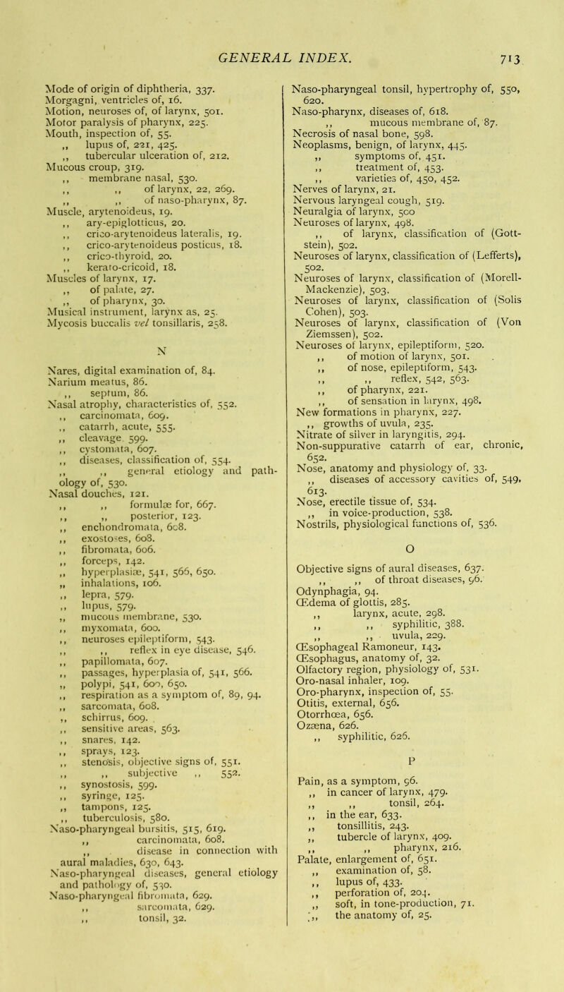 Mode of origin of diphtheria, 337. Morgagni, ventricles of, 16. Motion, neuroses of, of larynx, 501. Motor paralysis of pharynx, 225. Mouth, inspection of, 55. ,, lupus of, 221, 425. ,, tubercular ulceration of, 212. Mucous croup, 319. ,, membrane nasal, 530. ,, ,, of larynx, 22, 269. ,, ,, of naso-pharynx, 87. Muscle, arytenoideus, 19. ,, ary-epiglotticus, 20. ,, crico-arytenoideus lateralis, 19. ,, crico-arytenoideus posticus, 18. ,, crico-tbyroid, 20. ,, kerato-cricoid, 18. Muscles of larynx, 17. ,, of palate, 27. ,, of pharynx, 30. Musical instrument, larynx as, 25. Mycosis buccalis vel tonsillaris, 258. N Nares, digital examination of, 84. Narium meatus, 86. ,, septum, 86. Nasal atrophy, characteristics of, 552. carcinomata, 609. catarrh, acute, 555. cleavage. 599. cystomata, 607. diseases, classification of, 554. ,, general etiology and path- ology of, 530. Nasal douches, 121. ,, formulae for, 667. ,, posterior, 123. enchondromata, 6c8. exostoses, 608. fibromata, 606. forceps, 142. hyperplasiae, 541, 566, 650. inhalations, 106. lepra, 579. lupus, 579. mucous membrane, 530. myxomata, 600. neuroses epileptiform, 543. ,, reflex in eye disease, 546. papillomata, 607. passages, hyperplasia of, 541, 566. polypi, 541, 6oo, 650. respiration as a symptom of, 89, 94. sarcomata, 608. schirrus, 609. sensitive areas, 563. snares, 142. sprays, 123. stenosis, objective signs of, 551. ,, subjective ,, 552. synostosis, 599. syringe, 125. tampons, 125. tuberculosis, 580. Naso-pharyngeal bursitis, 515, 6x9. ,, carcinomata, 608. ,, disease in connection with aural maladies, 630, 643. Naso-pharyngeal diseases, general etiology and pathology of, 530. Naso-pharyngeal fibromata, 629. ,, sarcomata, 629. ,, tonsil, 32. Naso-pharyngeal tonsil, hypertrophy of, 550, 620. Naso-pharynx, diseases of, 618. ,, mucous membrane of,'87. Necrosis of nasal bone, 598. Neoplasms, benign, of larynx, 445. ,, symptoms of, 451. ,, treatment of, 453. ,, varieties of, 430, 452. Nerves of larynx, 21. Nervous laryngeal cough, 519. Neuralgia of larynx, 500 Neuroses of larynx, 498. ,, of larynx, classification of (Gott- stein), 302. Neuroses of larynx, classification of (Lefferts), 502. Neuroses of larynx, classification of (Morell- Mackenzie), 503. Neuroses of larynx, classification of (Solis Cohen), 503. Neuroses of larynx, classification of (Von Ziemssen), 502. Neuroses of larynx, epileptiform, 520. ,, of motion of larynx, 501. ,, of nose, epileptiform, 543. ,, ,, reflex, 542, 563. ,, of pharynx, 221. ,, of sensation in larynx, 498. New formations in pharynx, 227. ,, growths of uvula, 235. Nitrate of silver in laryngitis, 294. Non-suppurative catarrh of ear, chronic, 652. Nose, anatomy and physiology of, 33. ,, diseases of accessory cavities of, 549, 613. Nose, erectile tissue of, 334. ,, in voice-production, 538. Nostrils, physiological functions of, 536. O Objective signs of aural diseases, 637. ,, ,, of throat diseases, 96/ Odynphagia, 94. (Edema of glottis, 283. ,, larynx, acute, 298. ,, ,, syphilitic, 388. ,, ,, uvula, 229. (Esophageal Ramoneur, 143. (Esophagus, anatomy of, 32. Olfactory region, physiology of, 331. Oro-nasal inhaler, 109. Oro-pharynx, inspection of, 55. Otitis, external, 656. Otorrhcea, 656. Ozaena, 626. ,, syphilitic, 626. P Pain, as a symptom, 96. ,, in cancer of larynx, 479. ,, ,, tonsil, 264. ,, in the ear, 633. ,, tonsillitis, 243. ,, tubercle of larynx, 409. ,, ,, pharynx, 216. Palate, enlargement of, 651. ,, examination of, 58. ,, lupus of, 433. ,, perforation of, 20^. ,, soft, in tone-production, 71. the anatomy of, 25.
