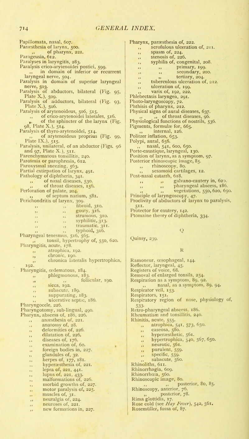 Papillomata, nasal, 607. Paraesthesia of larynx, 500. ,, of pharynx, 221. Parageusia, 612. Paralyses in laryngitis, 283. Paralysis crico-arytenoidei postici, 599. ,, in domain of inferior or recurrent laryngeal nerve, 504. Paralysis in domain of superior laryngeal nerve, 503. Paralysis of abductors, bilateral (Fig. 95, Plate X.), 509. Paralysis of adductors, bilateral (Fig. 93, Plate X.), 506. Paralysis of arytenoideus, 506, 515. ,, of crico-arytenoidei laterales, 516. ,, of the sphincter of the larynx (Fig. 98, Plate X.), 514. Paralysis of thyro-arytenoidei, 514. ,, of arytenoideus proprius (Fig. 99, Plate IX.), 515. Paralysis, unilateral, of an abductor (Figs. 96 and 97, Plate X.), 511. Parenchymatous tonsillitis, 240. Parosmia or parophresia, 612. Paroxysmal sneezing, 563. Partial extirpation of larynx, 491. Pathology of diphtheria, 341. ,, of nasal diseases, 530. ,, of throat diseases, 156. Perforation of palate, 204. ,, of septum narium, 581. Perichondritis of larynx, 309. ,, ,, fibroid, 310. ,, ,, gouty, 316. ,, ,, strumous, 310. ,, ,, syphilitic, 313. ,, ,, traumatic, 311. ,, ,, typhoid, 316. Pharyngeal tenesmus, 516, 565. ,, tonsil, hypertrophy of, 550, 620. Pharyngitis, acute, 178. ,, atrophica, 192. ,, chronic, 190. ,, chronica lateralis hypertrophica, 192. Pharyngitis, oedematous, 184. ,, phlegmonous, 183. ,, ,, follicular, 190. ,, sicca, 192. ,, subacute, 189. ,, suppurating, 183. ,, ulcerative septic, 186. Pharyngocele, 226. Pharyngotomy, sub-lingual, 490. Pharynx, abscess of, 186, 226. ,, anaesthesia of, 221. ,, anatomy of, 28. ., deformities of, 226. ,, dilatation of, 226. ,, diseases of, 176. ,, examination of, 60. , ,, foreign bodies in, 227. ,, glandules of, 32. ,, herpes of, 177, 181. ,, hyperaesthesia of, 221. ,, lepra of, 221, 441. ,, lupus of, 221, 433. ,, malformations of, 226. ,, morbid growths of, 227. ,, motor paralysis of, 225. ,, muscles of, 31. ,, neuralgia of, 224. ,, neuroses of, 221. ,, new formations in, 227. Pharynx, paraesthesia of, 222. ,, scrofulous ulceration of, 211. ,, spasm of, 224. ,, stenosis of, 226. ,, syphilis of, congenital, 208. ,, ,, primary, 199. ,, ,, secondary, 200. ,, ,, tertiary, 204. ,, tuberculous ulceration of, 212. ,, ulceration of, 199. ,, varix of, 192, 222. Phlebectasis laryngea, 291. Photo-laryngoscopy, 72. Phthisis of pharynx, 212. Physical signs of aural diseases, 637. ,, ,, of throat diseases, 96. Physiological functions of nostrils, 536. Pigments, formulae for, 665. ,, internal, 126. Politzer inflation, 653. Polypi, aural, 656. ,, nasal, 541, 600, 650. Porte-caustique, laryngeal, 130. Position of larynx, as a symptom, 97. Posterior rhinoscopic image, 85. ,, rhinoscopy, 80. ,, sesamoid cartilages, 12. Post-nasal catarrh, 618. ,, ,, galvano-cautery in, 620. ,, ,, pharyngeal abscess, 186. ,, ,, vegetations, 550,620, 650. Principle of laryngoscopy, 47. I Proclivity of abductors of larynx to paralysis, Ptomaine theory of diphtheria, 334. Q \ Quinsy, 239. R j Ramoneur, oesophageal, 144. I Reflector, laryngeal, 45. j Registers of voice, 68. ; Removal of enlarged tonsils, 254. Respiration as a symptom, 89, 92. ,, nasal, as a symptom, 89, 94. j Respirator veil, 153. Respirators, 151. Respiratory region of nose, physiology of, 533- | Retro-pharyngeal abscess, 186. j Rheumatism and tonsillitis, 240. ! Rhinitis, acute, 555. ,, atrophica, 541, 573, 650. ,, caseosa, 580. ,, hyperoesthetic, 561. ,, hypertrophica, 340, 567, 650. ,, neurotic, 561. ,, purulent, 559. ,, specific, 559. ,, subacute, 560. Rhinoliths, 611. Rhinorrhagia, 609. Rhinorrhoea, 560. j Rhinoscopic image, 80. ,, ,, posterior, 80, 85. 1 Rhinoscopy, anterior, 76. ,, posterior, 78. ! Rima glottidis, 17. Rose cold (see Hay Fever), 542, 561. Rosemuller, fossa of, 87.