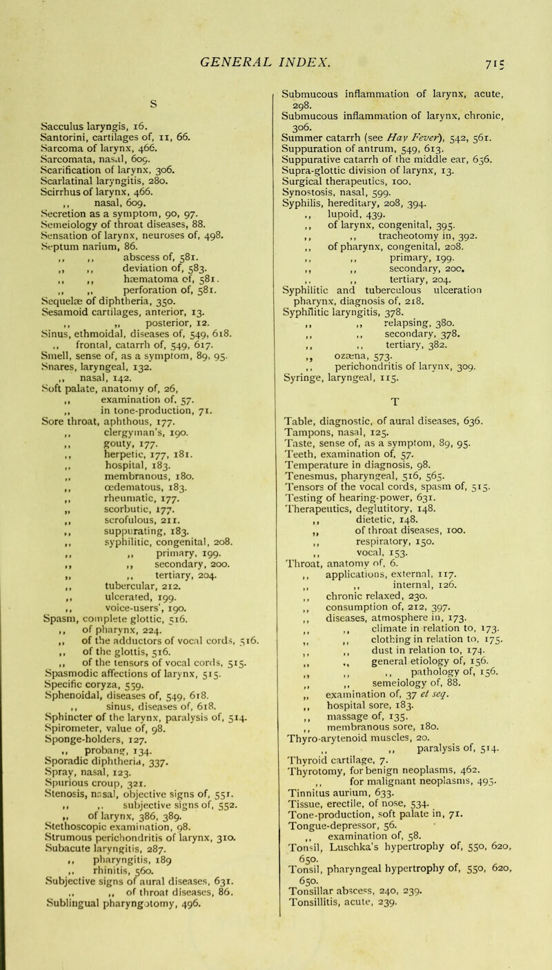 7 IS Sacculus laryngis, 16. Santorini, cartilages of, 11, 66. Sarcoma of larynx, 466. Sarcomata, nasal, 609. Scarification of larynx, 306. Scarlatinal laryngitis, 280. Scirrhus of larynx, 466. ,, nasal, 609. Secretion as a symptom, 90, 97. Semeiology of throat diseases, 88. Sensation of larynx, neuroses of, 498. Septum narium, 86. ,, ,, abscess of, 581. ,, ,, deviation of, 583. ,, ,, haematoma of, 581. ,, ,, perforation of, 581. Sequelae of diphtheria, 350. Sesamoid cartilages, anterior, 13. ,, „ posterior, 12. Sinus, ethmoidal, diseases of, 549, 618. ,, frontal, catarrh of, 549, 617. Smell, sense of, as a symptom, 89, 95. Snares, laryngeal, 132. ,, nasal, 142. Soft palate, anatomy of, 26, ,, examination of, 57. ,, in tone-production, 71. Sore throat, aphthous, 177. ,, clergyman’s, 190. ,, gouty, 177. ,, herpetic, 177, 181. ,, hospital, 183. ,, membranous, 180. ,, cedematous, 183. ,, rheumatic, 177. „ scorbutic, 177. ,, scrofulous, 211. ,, suppurating, 183. ,, syphilitic, congenital, 208. ,, ,, primary, 199. ,, ,, secondary, 200. ,, ,, tertiary, 204. ,, tubercular, 212. ,, ulcerated, 199. ,, voice-users’, 190. Spasm, complete glottic, 516. ,, of pharynx, 224. ,, of the adductors of vocal cords, 516. ,, of the glottis, 516. ,, of the tensors of vocal cords, 515. Spasmodic affections of larynx, 515. Specific coryza, 559. Sphenoidal, diseases of, 549, 618. ,, sinus, diseases of, 618. Sphincter of the larynx, paralysis of, 514. Spirometer, value of, 98. Sponge-holders, 127. ,, probang, 134. Sporadic diphtheria, 337. Spray, nasal, 123. Spurious croup, 321. Stenosis, nasal, objective signs of, 551. ,, ,. subjective signs of, 552. ,, of larynx, 386, 389. Stethoscopic examination, 98. Strumous perichondritis of larynx, 310. Subacute laryngitis, 287. ,, pharyngitis, 189 ,, rhinitis, 560. Subjective signs of aural diseases, 631. ,, ,, of throat diseases, 86. Sublingual pharyngotomy, 496. Submucous inflammation of larynx, acute, 298. Submucous inflammation of larynx, chronic, 306. Summer catarrh (see Hay Fever), 542, 561. Suppuration of antrum, 549, 613, Suppurative catarrh of the middle ear, 656. Supra-glottic division of larynx, 13. Surgical therapeutics, 100. Synostosis, nasal, 599. Syphilis, hereditary, 208, 394. lupoid, 439. of larynx, congenital, 395. ,, tracheotomy in, 392. of pharynx, congenital, 208. ,, primary, 199. ,, secondary, 200. ,, tertiary, 204. Syphilitic and tuberculous ulceration pharynx, diagnosis of, 218. Syphilitic laryngitis, 378. ,, relapsing, 380. ,., secondary, 378. ,, tertiary, 382. ozaena, 573. perichondritis of larynx, 309. Syringe, laryngeal, 115. Table, diagnostic, of aural diseases, 636. Tampons, nasal, 125. Taste, sense of, as a symptom, 89, 95. Teeth, examination of, 57. Temperature in diagnosis, 98. Tenesmus, pharyngeal, 516, 565. Tensors of the vocal cords, spasm of, 515. Testing of hearing-power, 631. Therapeutics, deglutitory, 148. ,, dietetic, 148. ,, of throat diseases, 100. ,, respiratory, 150. ,, vocal, 153. Throat, anatomy of, 6. applications, external, 117. ,, internal, 126. chronic relaxed, 230. consumption of, 212, 397. diseases, atmosphere in, 173. climate in relation to, 173. clothing in relation to, 175. dust in relation to, 17^. general etiology of, 156. ,, pathology of, 156. semeiology of, 88. examination of, 37 et seq. hospital sore, 183. massage of, 135. membranous sore, 180. Thyro-arytenoid muscles, 20. ,, ,, paralysis of, 514. Thyroid cartilage, 7. Thyrotomy, for benign neoplasms, 462. ,, for malignant neoplasms, 495. Tinnitus aurium, 633. Tissue, erectile, of nose, 534. Tone-production, soft palate in, 71. Tongue-depressor, 56. ,, examination of, 58. Tonsil, Luschka’s hypertrophy of, 550, 620, 650. Tonsil, pharyngeal hypertrophy of, 550, 620, 650. Tonsillar abscess, 240, 239. Tonsillitis, acute, 239.