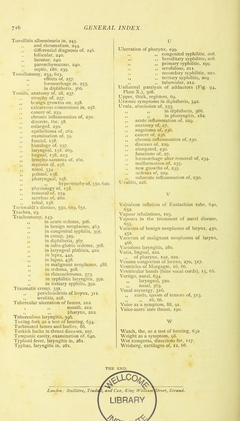 Tonsillitis albuminuria in, 245. ,, and rheumatism, 244. ,, differential diagnosis of, 246. ,, follicular, 240. ,, lacunar, 240. ,, parenchymatous, 240. ,, septic, 186, 239. Tonsillotomy, 254, 623. ,, effects of, 257. ,, haemorrhage in, 255. ,, in diphtheria, 366. Tonsils, anatomy of, 28, 237. ,, atrophy of, 257. ,, benign growths on, 258. ,, calcareous concretions in, 258. ,, cancer of, 259. ,, chronic inflammation of, 250. ,, discrete, the, 58. ,, enlarged, 250. ,, epithelioma of, 262. ,, examination of, 59 ,, faucial, 158. ,, histology of, 237. ,, laryngeal, 158, 269. ,, lingual, 158, 223. ,, lympho-sarcoma of, 260. ,, mycosis of, 258. ,, nasal, 534. ,, palatal, 158. ,, pharyngeal, 158. ,, ,, hypertrophy of, 550,620. ,, physiology of, 158. ,, removal of, 254. ,, scirrhus of, 260. ,, tubal, 158. Tornwaldt's disease, 550, 619,651. Trachea, 23. Tracheotomy, 143. ,, in acute oedema, 306. ,, in benign neoplasms, 463. ,, in congenital syphilis, 395. ,, in croup, 329. ,, in diphtheria, 367. ,, in infra-glottic oedema, 308. ,, in laryngeal phthisis, 422. ,, in lepra, 442. ,, in lupus, 438. ,, in malignant neoplasms, 488. ,, in oedema, 308. ,, in rhinoscleroma, 573. ,, in syphilitic laryngitis, 392. ,, in tertiary syphilis, 392. Traumatic croup, 331. ,, perichondritis of larynx, 311. ,, uvulitis, 228. Tubercular ulceration of fauces, 212. , ,, mouth, 212. ,, ,, pharynx, 212. Tuberculous laryngitis, 396. Tuning-fork as a test of hearing, 634. Turbinated bones and bodies, 86. Turkish baths in throat diseases, 107. Tympanic cavity, examination of, 640. Typhoid fever, laryngitis in, 281. Typhus, laryngitis in, 281. U Ulceration of pharynx, 199. ,, ,, congenital syphilitic, 208. ,, ,, hereditary syphilitic, 208. ,, ,, primary syphilitic, 199. ,, ,, scrofulous, 211. ,, ,, secondary syphilitic, 200. ,, ,, tertiary syphilitic, 204. ,, ,, tubercular, 212. Unilateral paralysis of adductors (Fig. 94, Plate X.), 508. Upper, thick, registers, 69. Urcemic symptoms in diphtheria, 342. Uvula, abscission of, 233. ,, ,, in diphtheria, 366. ,, ,, in pharyngitis, 182. ,, acute inflammation of, 229. ,, anatomy of, 27. ,, angeioma of, 236. ,, cancer of, 236. ,, chronic inflammation of, 230. ,, diseases of, 229. ,, elongated, 230. ,, functions of, 27. ,, haemorrhage after removal of, 234. ,, malformation of, 235. ,, new growths of, 235. ,, oedema of, 229. ,, subacute inflammation of, 230. U vulitis, 228. V Valsalvan inflation of Eustachian tube, 640, I 652. Vapour inhalations, 105. | Vapours in the treatment of aural disease, 655. Varieties of benign neoplasms of larynx, 450, I 452- Varieties of malignant neoplasms of larynx, 466. | Variolous laryngitis, 280. Varix, lingual, 222. ,, of pharynx, 192, 222. ! Venous congestion of larynx, 270, 517. i Ventricles of Morgagni, 16, 66. | Ventricular bands (false vocal cords), 15, 66. I Vertigo, aural, 634. ,, laryngeal, 520. ,, nasal, 563. Vocal asynergy, 516. ,, cords, spasm of tensors of, 515. ,, ,, 16, 66. Voice as a symptom, 88, 91. Voice-users’ sore throat, 190. W Watch, the, as a test of hearing, 632 Weight as a symptom, 93. Wet compress, directions for, 117. Wrisberg, cartilages of, 12, 66. THE END.