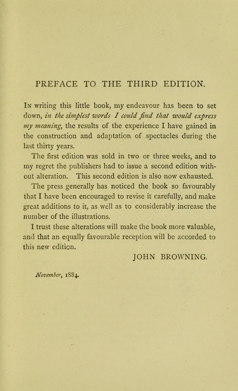 In writing this little book, my endeavour has been to set down, in the simplest words I could find that would express my ?neaning, the results of the experience I have gained in the construction and adaptation of spectacles during the last thirty years. The first edition was sold in two or three weeks, and to my regret the publishers had to issue a second edition with- out alteration. This second edition is also now exhausted. The press generally has noticed the book so favourably that I have been encouraged to revise it carefully, and make great additions to it, as well as to considerably increase the number of the illustrations. I trust these alterations will make the book more valuable, and that an equally favourable reception will be accorded to this new edition. JOHN BROWNING. November, 1SS4.