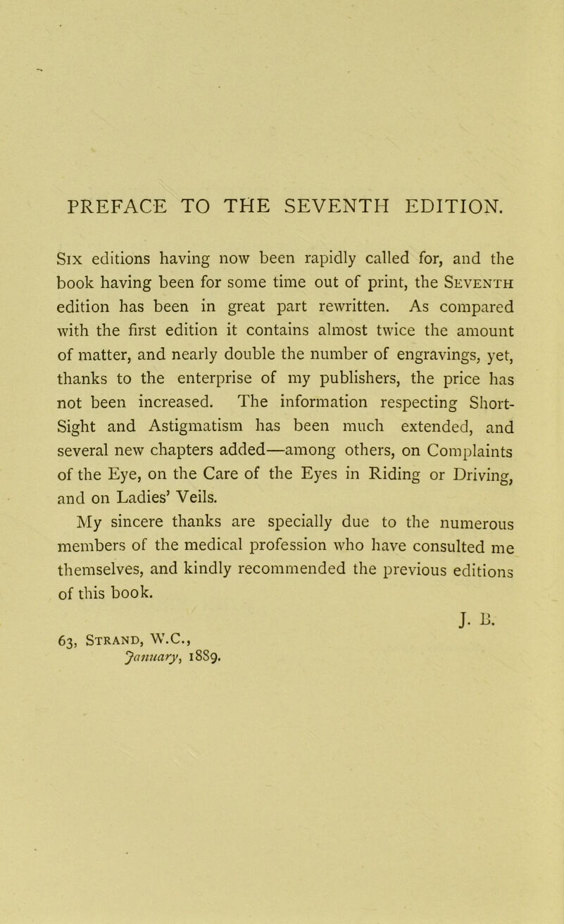 Six editions having now been rapidly called for, and the book having been for some time out of print, the Seventh edition has been in great part rewritten. As compared with the first edition it contains almost twice the amount of matter, and nearly double the number of engravings, yet, thanks to the enterprise of my publishers, the price has not been increased. The information respecting Short- Sight and Astigmatism has been much extended, and several new chapters added—among others, on Complaints of the Eye, on the Care of the Eyes in Riding or Driving, and on Ladies’ Veils. My sincere thanks are specially due to the numerous members of the medical profession who have consulted me themselves, and kindly recommended the previous editions of this book. J. B. 63, Strand, W.C., January, 1889.