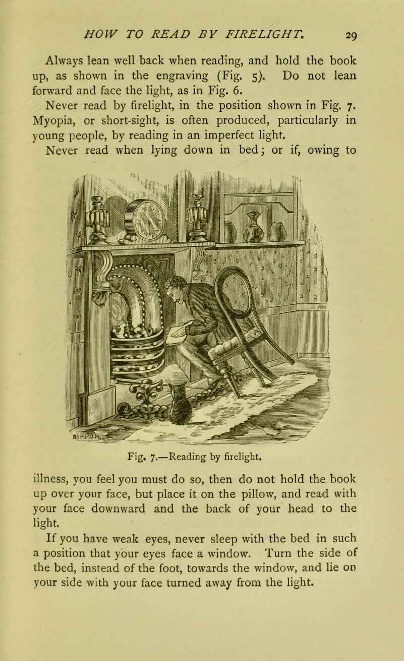 HOW TO READ BY FIRELIGHT, Always lean well back when reading, and hold the book up, as shown in the engraving (Fig. 5). Do not lean forward and face the light, as in Fig. 6. Never read by firelight, in the position shown in Fig. 7. Myopia, or short-sight, is often produced, particularly in young people, by reading in an imperfect light. Never read when lying down in bed; or if, owing to Fig, 7.—Reading by firelight. illness, you feel you must do so, then do not hold the book up over your face, but place it on the pillow, and read with your face downward and the back of your head to the light. If you have weak eyes, never sleep with the bed in such a position that your eyes face a window. Turn the side of the bed, instead of the foot, towards the window, and lie on your side with your face turned away from the light.