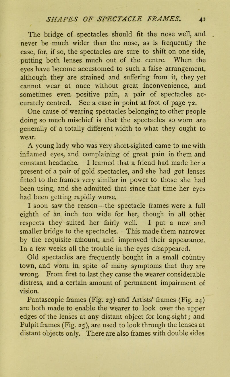 The bridge of spectacles should fit the nose well, and never be much wider than the nose, as is frequently the case, for, if so, the spectacles are sure to shift on one side, putting both lenses much out of the centre. When the eyes have become accustomed to such a false arrangement, although they are strained and suffering from it, they yet cannot wear at once without great inconvenience, and sometimes even positive pain, a pair of spectacles ac- curately centred. See a case in point at foot of page 72. One cause of wearing spectacles belonging to other people doing so much mischief is that the spectacles so worn are generally of a totally different width to what they ought to wear. A young lady who was very short-sighted came to me with inflamed eyes, and complaining of great pain in them and constant headache. I learned that a friend had made her a present of a pair of gold spectacles, and she had got lenses fitted to the frames very similar in power to those she had been using, and she admitted that since that time her eyes had been getting rapidly worse. I soon saw the reason—the spectacle frames were a full eighth of an inch too wide for her, though in all other respects they suited her fairly well. I put a new and smaller bridge to the spectacles. This made them narrower by the requisite amount, and improved their appearance. In a few weeks all the trouble in the eyes disappeared. Old spectacles are frequently bought in a small country town, and worn in spite of many symptoms that they are wrong. From first to last they cause the wearer considerable distress, and a certain amount of permanent impairment of vision. Pantascopic frames (Fig. 23) and Artists’ frames (Fig. 24) are both made to enable the wearer to look over the upper edges of the lenses at any distant object for long-sight; and Pulpit frames (Fig. 25), are used to look through the lenses at distant objects only. There are also frames with double sides