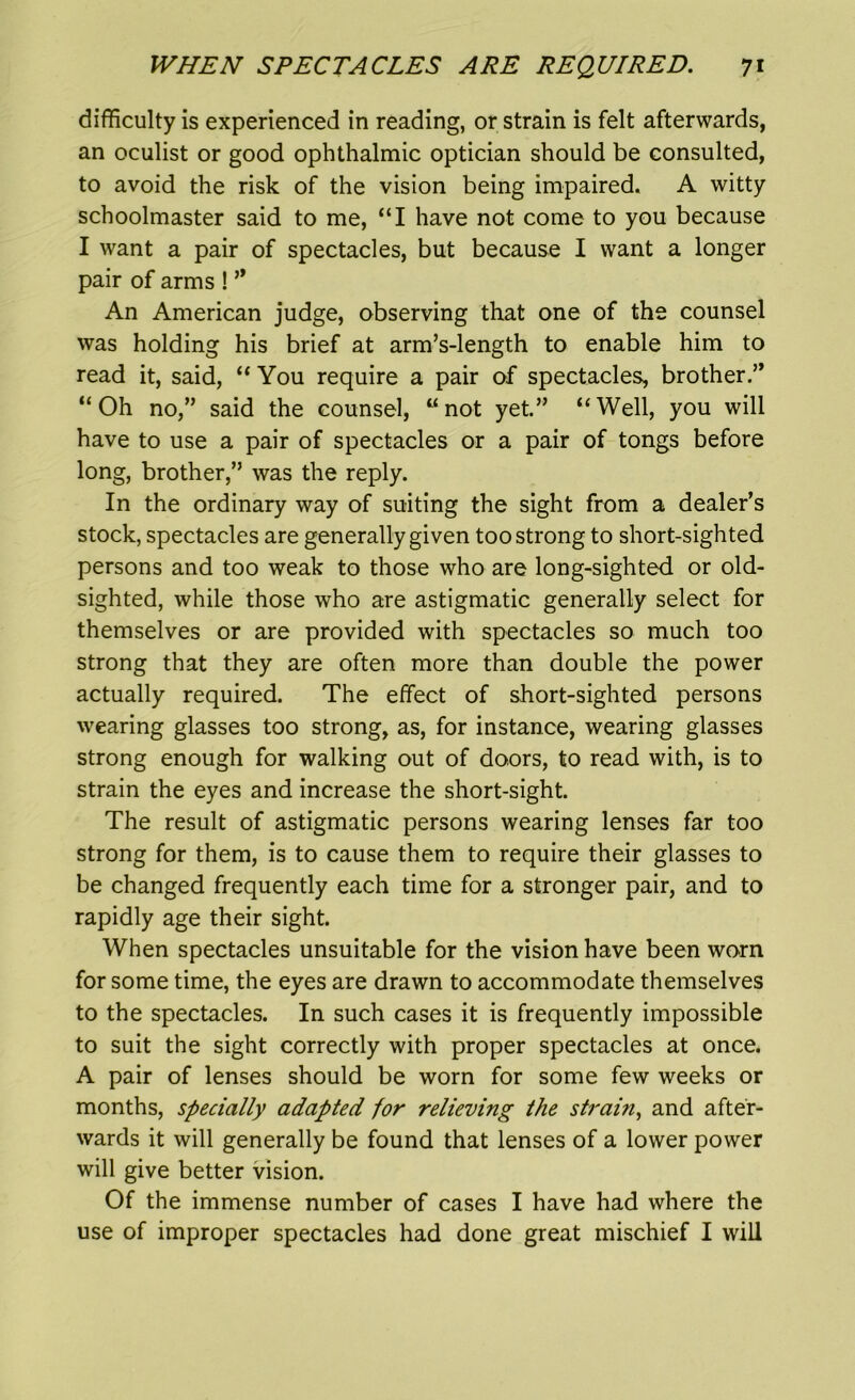 difficulty is experienced in reading, or strain is felt afterwards, an oculist or good ophthalmic optician should be consulted, to avoid the risk of the vision being impaired. A witty schoolmaster said to me, “I have not come to you because I want a pair of spectacles, but because I want a longer pair of arms ! ” An American judge, observing that one of the counsel was holding his brief at arm’s-length to enable him to read it, said, “ You require a pair of spectacles, brother.” “Oh no,” said the counsel, “not yet” “Well, you will have to use a pair of spectacles or a pair of tongs before long, brother,” was the reply. In the ordinary way of suiting the sight from a dealer’s stock, spectacles are generally given too strong to short-sighted persons and too weak to those who are long-sighted or old- sighted, while those who are astigmatic generally select for themselves or are provided with spectacles so much too strong that they are often more than double the power actually required. The effect of short-sighted persons wearing glasses too strong, as, for instance, wearing glasses strong enough for walking out of doors, to read with, is to strain the eyes and increase the short-sight. The result of astigmatic persons wearing lenses far too strong for them, is to cause them to require their glasses to be changed frequently each time for a stronger pair, and to rapidly age their sight. When spectacles unsuitable for the vision have been worn for some time, the eyes are drawn to accommodate themselves to the spectacles. In such cases it is frequently impossible to suit the sight correctly with proper spectacles at once. A pair of lenses should be worn for some few weeks or months, specially adapted for relieving the strain, and after- wards it will generally be found that lenses of a lower power will give better vision. Of the immense number of cases I have had where the use of improper spectacles had done great mischief I will