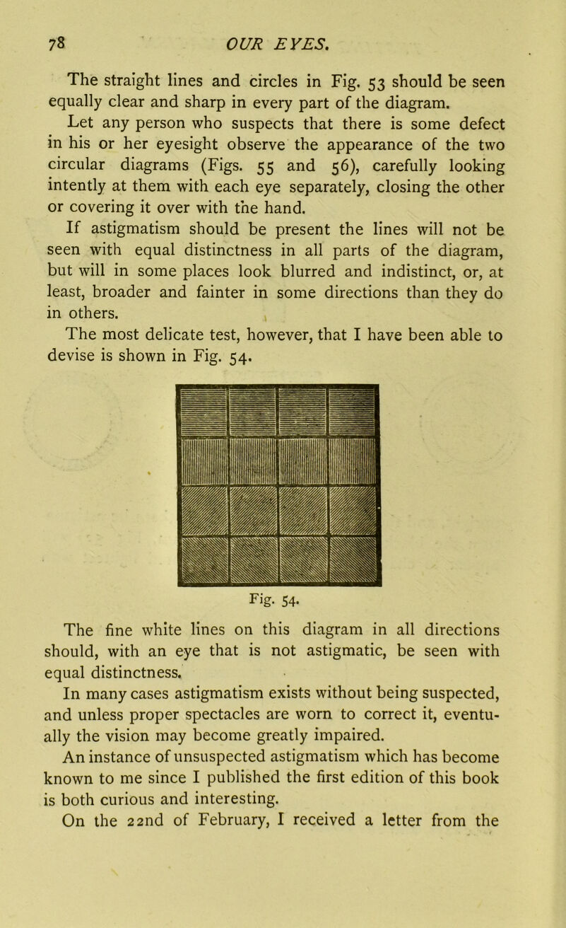 The straight lines and circles in Fig. 53 should be seen equally clear and sharp in every part of the diagram. Let any person who suspects that there is some defect in his or her eyesight observe the appearance of the two circular diagrams (Figs. 55 and 56), carefully looking intently at them with each eye separately, closing the other or covering it over with the hand. If astigmatism should be present the lines will not be seen with equal distinctness in all parts of the diagram, but will in some places look blurred and indistinct, or, at least, broader and fainter in some directions than they do in others. The most delicate test, however, that I have been able to devise is shown in Fig. 54. Fig- 54- The fine white lines on this diagram in all directions should, with an eye that is not astigmatic, be seen with equal distinctness. In many cases astigmatism exists without being suspected, and unless proper spectacles are worn to correct it, eventu- ally the vision may become greatly impaired. An instance of unsuspected astigmatism which has become known to me since I published the first edition of this book is both curious and interesting. On the 22nd of February, I received a letter from the