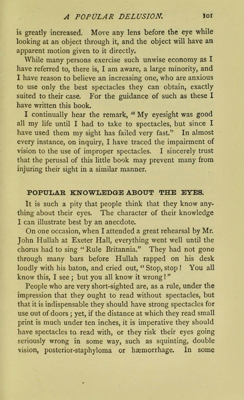 is greatly increased. Move any lens before the eye while looking at an object through it, and the object will have an apparent motion given to it directly. While many persons exercise such unwise economy as I have referred to, there is, I am aware, a large minority, and I have reason to believe an increasing one, who are anxious to use only the best spectacles they can obtain, exactly suited to their case. For the guidance of such as these I have written this book. I continually hear the remark, “ My eyesight was good all my life until I had to take to spectacles, but since I have used them my sight has failed very fast.” In almost every instance, on inquiry, I have traced the impairment of vision to the use of improper spectacles. I sincerely trust that the perusal of this little book may prevent many from injuring their sight in a similar manner. POPULAR KNOWLEDGE ABOUT THE EYES. It is such a pity that people think that they know any- thing about their eyes. The character of their knowledge I can illustrate best by an anecdote. On one occasion, when I attended a great rehearsal by Mr. John Hullah at Exeter Hall, everything went well until the chorus had to sing “Rule Britannia.” They had not gone through many bars before Hullah rapped on his desk loudly with his baton, and cried out, “ Stop, stop ! You all know this, I see ; but you all know it wrong! ” People who are very short-sighted are, as a rule, under the impression that they ought to read without spectacles, but that it is indispensable they should have strong spectacles for use out of doors; yet, if the distance at which they read small print is much under ten inches, it is imperative they should have spectacles to, read with, or they risk their eyes going seriously wrong in some way, such as squinting, double vision, posterior-staphyloma or haemorrhage. In some
