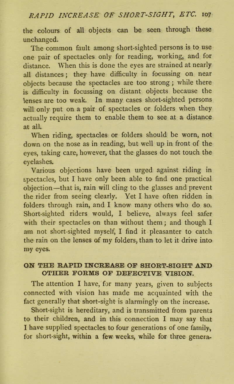 the colours of all objects can be seen through these unchanged. The common fault among short-sighted persons is to use one pair of spectacles only for reading, working, and for distance. When this is done the eyes are strained at nearly all distances; they have difficulty in focussing on near objects because the spectacles are too strong; while there is difficulty in focussing on distant objects because the lenses are too weak. In many cases short-sighted persons will only put on a pair of spectacles or folders when they actually require them to enable them to see at a distance at all. When riding, spectacles or folders should be worn, not down on the nose as in reading, but well up in front of the eyes, taking care, however, that the glasses do not touch the eyelashes. Various objections have been urged against riding in spectacles, but I have only been able to find one practical objection—that is, rain will cling to the glasses and prevent the rider from seeing clearly. Yet I have often ridden in folders through rain, and I know many others who do so. Short-sighted riders would, I believe, always feel safer with their spectacles on than without them; and though I am not short-sighted myself, I find it pleasanter to catch the rain on the lenses of my folders, than to let it drive into my eyes. ON THE RAPID INCREASE OF SHORT-SIGHT AND OTHER FORMS OF DEFECTIVE VISION. The attention I have, for many years, given to subjects connected with vision has made me acquainted with the fact generally that short-sight is alarmingly on the increase. Short-sight is hereditary, and is transmitted from parents to their children, and in this connection I may say that I have supplied spectacles to four generations of one family, for short-sight, within a few weeks, while for three genera-