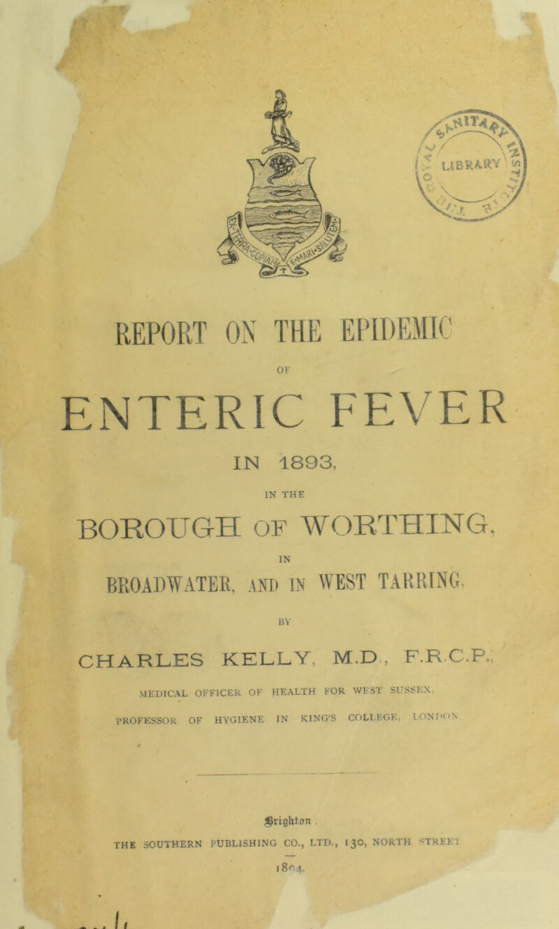 REPORT ON THE EPIDEMIC OF ENTERIC FEVER IN 1893. IN THE BOROUGH OF WORTHING, IN BROADWATER, AND IN WEST TABRING. BY CHARLES KELLY, M.D , F.R.C.P, MEDICAL OFFICER OF HEALTH FOR WEST SUSSEX, PROFESSOR OF HYGIENE IN KING'S COLLEGE, LONDON Brighton . THE SOUTHERN PUBLISHING CO., LTD., 13O, NORTH STREET I 8r'4. < 1 ... I,