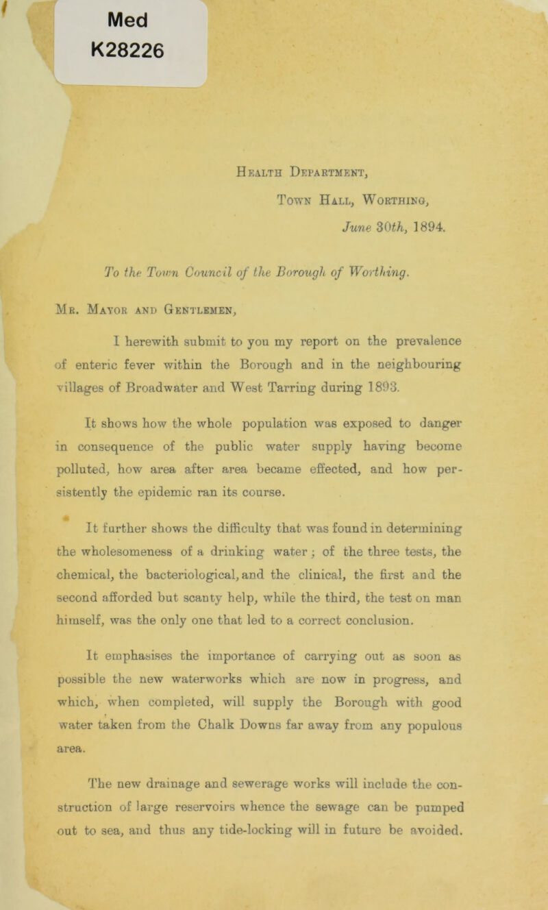 Med K28226 Health Department, Town Hall, Worthing, June 30th, 1894. To the Town Council of the Borough of Worthing. Mr. Mayor and Gentlemen, 1 herewith submit to you my report on the prevalence of enteric fever within the Borough and in the neighbouring villages of Broadwater and West Tarring during 1893. It shows how the whole population was exposed to danger in consequence of the public water supply having become polluted, how area after area became effected, and how per- sistently the epidemic ran its course. 41 It further shows the difficulty that was found in determining the wholesomeness of a drinking water; of the three tests, the chemical, the bacteriological, and the clinical, the first and the second afforded but scanty help, while the third, the test on man himself, was the only one that led to a correct conclusion. It emphasises the importance of carrying out as soon as possible the new waterworks which are now in progress, and which, when completed, will supply the Borough with good water taken from the Chalk Downs far away from any populous area. The new drainage and sewerage works will include the con- struction of large reservoirs whence the sewage can be pumped out to sea, and thus any tide-locking will in future be avoided.