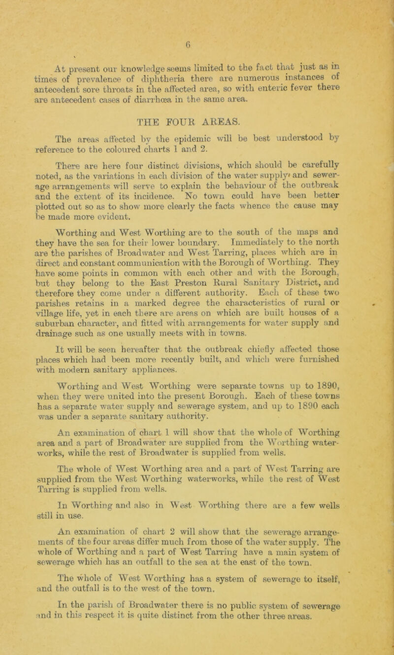 At present our knowledge seems limited to the fact that just as ir. times of prevalence of diphtheria there are numerous instances of antecedent sore throats in the affected area, so with enteric fever there are antecedent cases of diarrhoea in the same area. THE FOUR AREAS. The areas affected by the epidemic will be best understood by reference to the coloured charts 1 and 2. There are here four distinct divisions, which should be carefully noted, as the variations in each division of the water supply* and sewer- age arrangements will serve to explain the behaviour of the outbreak and the extent of its incidence. No town could have been better plotted out so as to show more clearly the facts whence the cause may be made more evident. Worthing and West Worthing are to the south of the maps and they have the sea for their lower boundary. Immediately to the north are the parishes of Broadwater and West Tarring, places which are in direct and constant communication with the Borough of Worthing. They have some points in common with each other and with the Borough, but they belong to the East Preston Rural Sanitary District, and therefore they come under a different authority. Each of these two parishes retains in a marked degree the characteristics of rural or village life, yet in each there are areas on which are built houses of a suburban character, and fitted with arrangements for water supply and drainage such as one usually meets with in towns. It will be seen hereafter that the outbreak chiefly affected those places which had been more recently built, and which were furnished with modern sanitary appliances. Worthing and West Worthing were separate towns up to 1890, when they were united into the present Borough. Each of these towns has a separate water supply and sewerage system, and up to 1890 each was under a separate sanitary authority. An examination of chart 1 will show that the whole of Worthing area and a part of Broadwater are supplied from the Worthing water- works, while the rest of Broadwater is supplied from wells. The whole of West Worthing area and a part of West Tarring are supplied from the West Worthing waterworks, while the rest of West Tarring is supplied from wells. In Worthing and also in West Worthing there are a few wells still in use. An examination of chart 2 will show that the sewerage arrange- ments of the four areas differ much from those of the water supply. The whole of Worthing and a part of West Tarring have a main system of sewerage which has an outfall to the sea at the east of the town. The whole of West Worthing has a system of sewerage to itself, and the outfall is to the west of the town. In the parish of Broadwater there is no public system of sewerage md in this respect it is quite distinct from the other three areas.