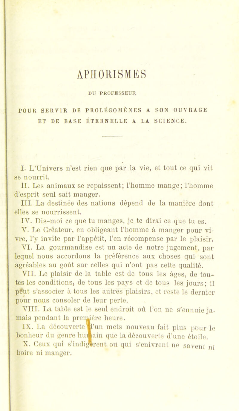 APHORISMES DU PROFESSEUR POUlt SERVIR DE PROLÉGOMÈNES A SON OUVRAGE ET DE BASE ÉTERNELLE A LA SCIENCE. I. L’Univers n’est rien que par la vie, et tout ce qui vit se nourrit. II. Les animaux se repaissent; l’homme mange; l’homme d’esprit seul sait manger. III. La destinée des nations dépend de la manière dont elles se nourrissent. IV. Dis-moi ce que tu manges, je te dirai ce que tu es. Y. Le Créateur, en obligeant l’homme à manger pour vi- vre, l’y invite par l’appétit, l’en récompense par le plaisir. VI. La gourmandise est un acte de notre jugement, par lequel nous accordons la préférence aux choses qui sont agréables au goût sur celles qui n’ont pas cette qualité. VII. Le plaisir de la table est de tous les âges, de tou- tes les conditions, de tous les pays et de tous les jours; il pëut s’associer à tous les autres plaisirs, et reste le dernier pour nous consoler de leur perte. VIII. La table est le seul endroit où l’on ne s’ennuie ja- mais pendant la prensuère heure. IX. La découverte ml’uu mets nouveau fait plus pour le bonheur du genre humain que la découverte d’une étoile. X. Ceux qui s'indurent où qui s’enivrent ne savent ni boire ni manger.