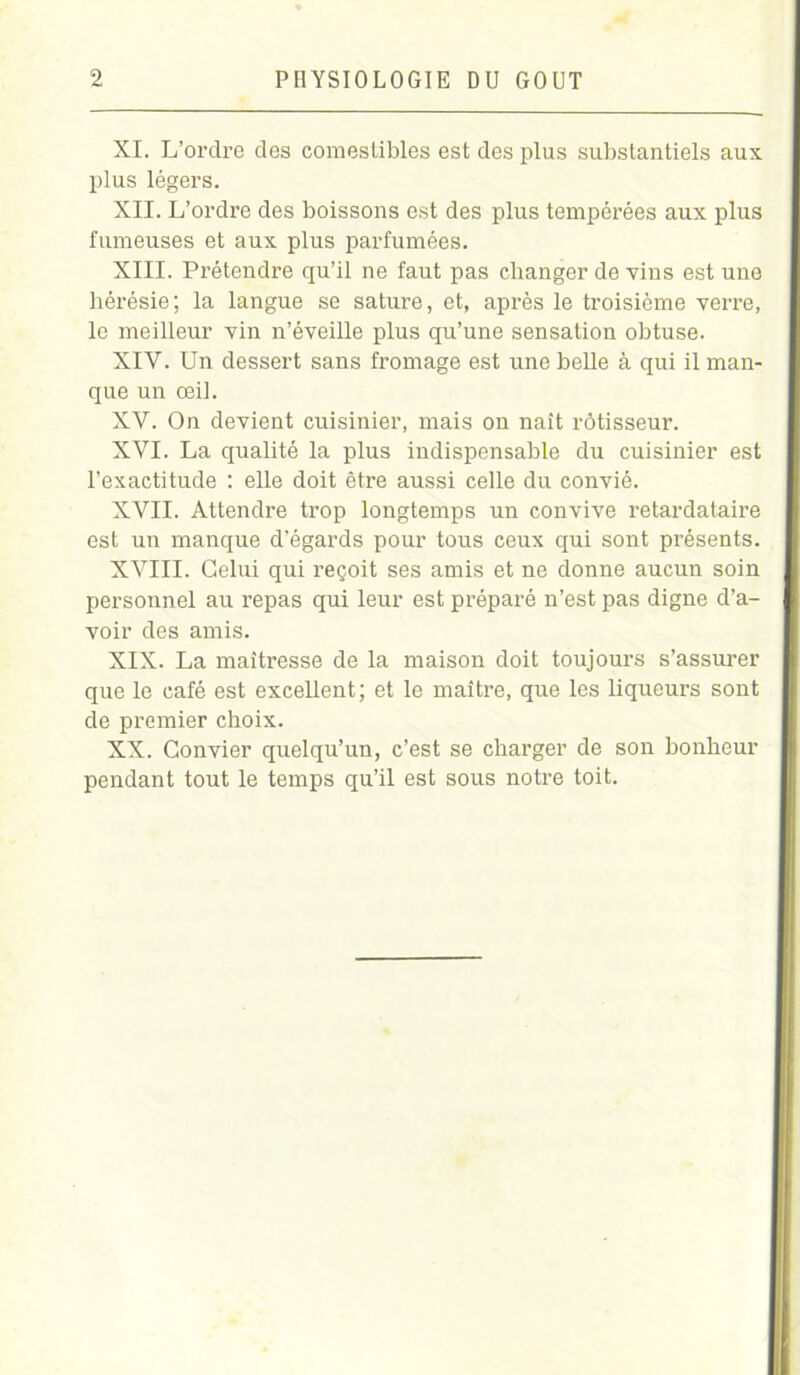 XI. L’ordre des comestibles est des plus substantiels aux plus légers. XII. L’ordre des boissons est des plus tempérées aux plus fumeuses et aux plus parfumées. XIII. Prétendre qu’il ne faut pas changer de vins est une hérésie; la langue se sature, et, après le troisième verre, le meilleur vin n’éveille plus qu’une sensation obtuse. XIY. Un dessert sans fromage est une belle à qui il man- que un œil. XV. On devient cuisinier, mais on naît rôtisseur. XYI. La qualité la plus indispensable du cuisinier est l’exactitude : elle doit être aussi celle du convié. XVII. Attendre trop longtemps un convive retardataire est un manque d'égards pour tous ceux qui sont présents. XVIII. Celui qui reçoit ses amis et ne donne aucun soin personnel au repas qui leur est préparé n’est pas digne d’a- voir des amis. XIX. La maîtresse de la maison doit toujours s’assurer que le café est excellent; et le maître, que les liqueurs sont de premier choix. XX. Convier quelqu’un, c’est se charger de son bonheur pendant tout le temps qu’il est sous notre toit.