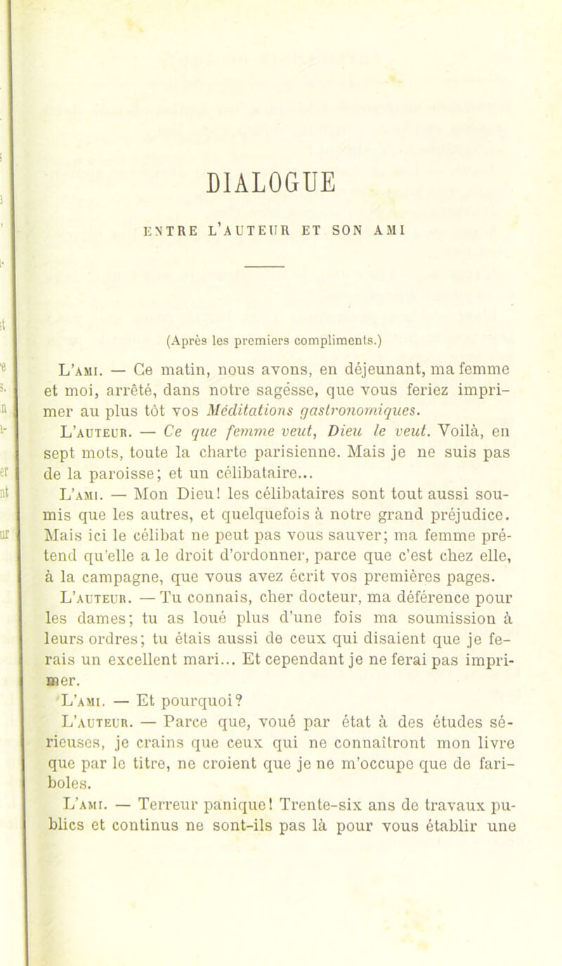 DIALOGUE ENTRE L’AUTEUR ET SON AMI (Après les premiers compliments.) L’ami. — Ce matin, nous avons, en déjeunant, ma femme et moi, arrêté, dans notre sagésse, que vous feriez impri- mer au plus tôt vos Méditations gastronomiques. L’auteur. — Ce que femme veut, Dieu le veut. Voilà, en sept mots, toute la charte parisienne. Mais je ne suis pas de la paroisse; et un célibataire... L’ami. — Mon Dieu! les célibataires sont tout aussi sou- mis que les autres, et quelquefois à notre grand préjudice. Mais ici le célibat ne peut pas vous sauver; ma femme pré- tend qu’elle a le droit d’ordonner, parce que c’est chez elle, à la campagne, que vous avez écrit vos premières pages. L’auteur. —Tu connais, cher docteur, ma déférence pour les dames; tu as loué plus d’une fois ma soumission à leurs ordres; tu étais aussi de ceux qui disaient que je fe- rais un excellent mari... Et cependant je ne ferai pas impri- mer. L’ami. — Et pourquoi? L’auteur. — Parce que, voué par état à des études sé- rieuses, je crains que ceux qui ne connaîtront mon livre que par le titre, ne croient que je ne m’occupe que de fari- boles. L’ami. — Terreur panique! Trente-six ans de travaux pu- blics et continus ne sont-ils pas là pour vous établir une