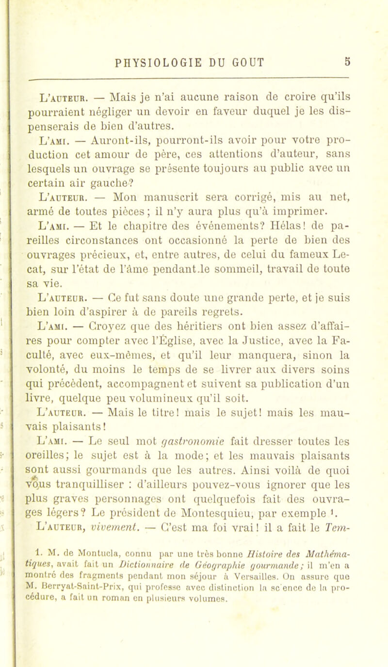 L’aüteur. — Mais je n’ai aucune raison de croire qu’ils pourraient négliger un devoir en faveur duquel je les dis- penserais de bien d’autres. L’ami. — Auront-ils, pourront-ils avoir pour votre pro- duction cet amour de père, ces attentions d’auteur, sans lesquels un ouvrage se présente toujours au public avec un certain air gauche? L’auteur. — Mon manuscrit sera corrigé, mis au net, armé de toutes pièces ; il n’y aura plus qu’à imprimer. L’ami. — Et le chapitre des événements? Hélas! de pa- reilles circonstances ont occasionné la perte de bien des ouvrages précieux, et, entre autres, de celui du fameux Le- cat, sur l’état de l’âme pendant .le sommeil, travail de toute sa vie. L’auteur. — Ce fut sans doute une grande perte, et je suis bien loin d’aspirer à de pareils regrets. L’ami. — Croyez que des héritiers ont bien assez d’affai- res pour compter avec l’Église, avec la Justice, avec la Fa- culté, avec eux-mêmes, et qu’il leur manquera, sinon la volonté, du moins le temps de se livrer aux divers soins qui précèdent, accompagnent et suivent sa publication d’un livre, quelque peu volumineux qu’il soit. L’auteur. — Mais le titre! mais le sujet! mais les mau- vais plaisants! L’ami. — Le seul mot gastronomie fait dresser toutes les oreilles; le sujet est à la mode; et les mauvais plaisants sont aussi gourmands que les autres. Ainsi voilà de quoi velus tranquilliser : d’ailleurs pouvez-vous ignorer que les plus graves personnages ont quelquefois fait des ouvra- ges légers? Le président de Montesquieu, par exemple L L’auteur, vivement. — C’est ma foi vrai ! il a fait le Tem- 1. M. de Montucla, connu par une très bonne Histoire des Mathéma- tiques, avait fait un Dictionnaire de Géographie gourmande ; il m’en a montré des fragments pendant mon séjour à Versailles. On assure que M. Berryat-Saint-Prix, qui professe avec distinction la sc ence de la pro- cédure, a fait un roman en plusieurs volumes.