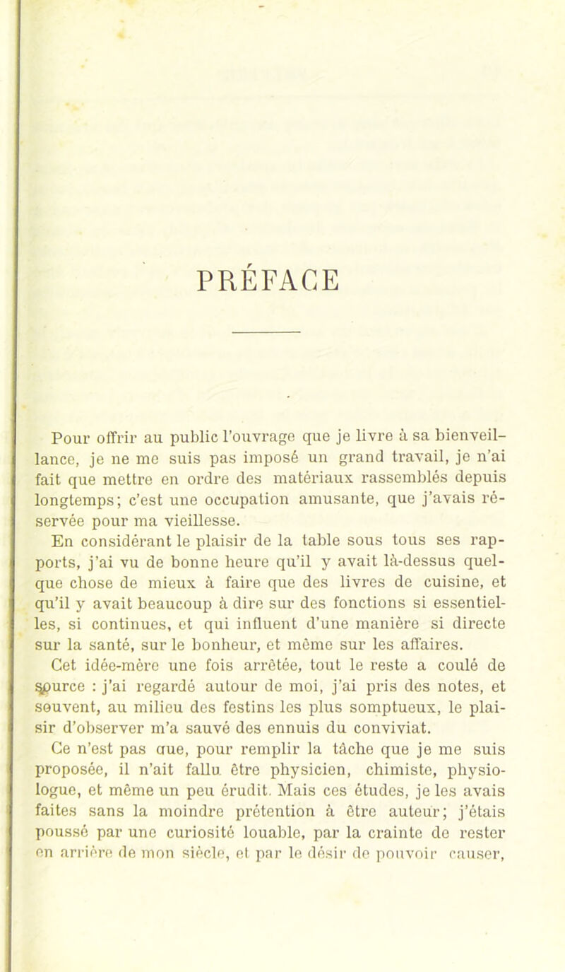 PREFACE Pour offrir au public l’ouvrage que je livre à sa bienveil- lance, je ne me suis pas imposé un grand travail, je n’ai fait que mettre en ordre des matériaux rassemblés depuis longtemps; c’est une occupation amusante, que j’avais ré- servée pour ma vieillesse. En considérant le plaisir de la table sous tous ses rap- ports, j’ai vu de bonne heure qu’il y avait là-dessus quel- que chose de mieux à faire que des livres de cuisine, et qu’il y avait beaucoup à dire sur des fonctions si essentiel- les, si continues, et qui influent d’une manière si directe sur la santé, sur le bonheur, et même sur les affaires. Cet idée-mère une fois arrêtée, tout le reste a coulé de §purce : j’ai regardé autour de moi, j’ai pris des notes, et souvent, au milieu des festins les plus somptueux, le plai- sir d’observer m’a sauvé des ennuis du conviviat. Ce n’est pas crue, pour remplir la tâche que je me suis proposée, il n’ait fallu être physicien, chimiste, physio- logue, et même un peu érudit. Mais ces études, je les avais faites sans la moindre prétention à être auteur; j’étais poussé par une curiosité louable, par la crainte de rester en arrière de mon siècle, et par le désir de pouvoir causer,