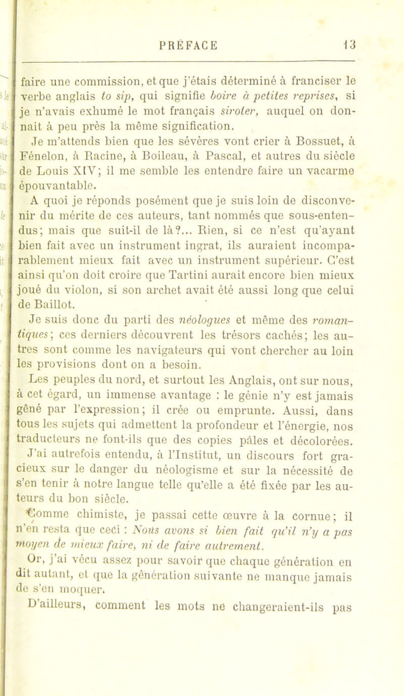 faire une commission, et que j’étais déterminé à franciser le verbe anglais to sip, qui signifie boire à petites reprises, si je n’avais exhumé le mot français siroter, auquel on don- nait à peu près la même signification. Je m’attends bien que les sévères vont crier à Bossuet, à Fénelon, à Racine, à Boileau, à Pascal, et autres du siècle de Louis XIV ; il me semble les entendre faire un vacarme épouvantable. A quoi je réponds posément que je suis loin de disconve- nir du méi’ite de ces auteurs, tant nommés que sous-enten- dus; mais que suit-il de là?... Rien, si ce n’est qu’ayant bien fait avec un instrument ingrat, ils auraient incompa- rablement mieux fait avec un instrument supérieur. C’est ainsi qu’on doit croire que Tartini aurait encore bien mieux joué du violon, si son archet avait été aussi long que celui de Baillot. Je suis donc du parti des néologues et même des roman- tiques; ces derniers découvrent les trésors cachés; les au- tres sont comme les navigateurs qui vont chercher au loin les provisions dont on a besoin. Les peuples du nord, et surtout les Anglais, ont sur nous, à cet égard, un immense avantage : le génie n’y est jamais gêné par l’expression; il crée ou emprunte. Aussi, dans tous les sujets qui admettent la profondeur et l’énergie, nos traducteurs ne font-ils que des copies pâles et décolorées. J ai autrefois entendu, à l’Institut, un discours fort gra- cieux sur le danger du néologisme et sur la nécessité de s’en tenir à notre langue telle qu’elle a été fixée par les au- teurs du bon siècle. ■Comme chimiste, je passai cette œuvre à la cornue; il n’en resta que ceûi : Noits avons si bien fait qu’il n’y a pas moyen de mieux faire, ni de faire autrement. Or, j’ai vécu assez pour savoir que chaque génération en dit autant, et que la génération suivante ne manque jamais de s’en moquer. D ailleurs, comment les mots ne changeraient-ils pas