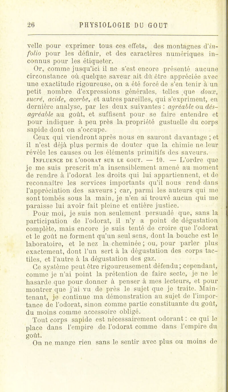 velle pour exprimer tous ces effets, des montagnes d'in- folio pour les définir, et des caractères numériques in- connus pour les étiqueter. Or, comme jusqu’ici il ne s’est encore présenté aucune circonstance où quelque saveur ait dù être appréciée avec une exactitude rigoureuse, on a été forcé de s’en tenir à un petit nombre d’expressions générales, telles que doux, sacré, acide, acerbe, et autres pareilles, qui s’expriment, en dernière analyse, par les deux suivantes : agréable ou dés- agréable au goût, et suffisent pour se faire entendre et pour indiquer à peu près la propriété gustuelle du corps sapide dont on s’occupe. Ceux qui viendront après nous en sauront davantage ; et il n’est déjà plus permis de douter que la chimie ne leur révèle les causes ou les éléments primitifs des saveurs. Influence de l’odorat sur le goût. — 10. — L’ordre que je me suis prescrit m’a insensiblement amené au moment de rendre à l’odorat les droits qui lui appartiennent, et de reconnaître les services importants qu’il nous rend dans l’appréciation des saveurs ; car, parmi les auteurs qui me sont tombés sous la main, je n’en ai trouvé aucun qui me paraisse lui avoir fait pleine et entière justice. Pour moi, je suis non seulement persuadé que, sans la participation de l’odorat, il n’y a point de dégustation complète, mais encore je suis tenté de croire que l’odorat et le goût ne forment qu’un seul sens, dont la bouche est le laboratoire, et le nez la cheminée ; ou, pour parler plus exactement, dont l’un sert à la dégustation des corps tac- tiles, et l’autre à la dégustation des gaz. Ce système peut être rigoureusement défendu; cependant, comme je n’ai point la prétention de faire secte, je ne le hasarde que pour donner à penser à mes lecteurs, et pour montrer que j’ai vu de près le sujet que je traite. Main- tenant, je continue ma démonstration au sujet de l’impor- tance de l'odorat, sinon comme partie constituante du goût, du moins comme accessoire obligé. Tout corps sapide est nécessairement odorant : ce qui le place dans l’empire de l’odorat comme dans l’empire du goût. On ne mange rien sans le sentir avec plus ou moins de