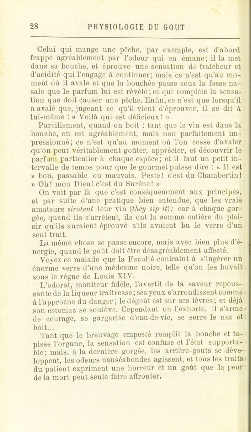 Celui qui mange une pèche, par exemple, est d’abord frappé agréablement par l’odeur qui en émane; il la met dans sa bouche, et éprouve une sensation de fraîcheur et d’acidité qui l’engage à continuer; mais ce n’est qu’au mo- ment où il avale et que la bouchée passe sous la fosse na- sale que le parfum lui est révélé ; ce qui complète la sensa- tion que doit causer une pêche. Enfin, ce n’est que lorsqu’il a avalé que, jugeant ce qu’il vient d’éprouver, il se dit à lui-même : « Voilà qui est délicieux! » Pareillement, quand on boit : tant que le vin est dans la bouche, on est agréablement, mais non parfaitement im- pressionné; ce n’est qu’au moment où l’on cesse d’avaler qu’on peut véritablement goûter, apprécier, et découvrir le parfum particulier à chaque espèce; et il faut un petit in- tervalle de temps pour que le gourmet puisse dire : « Il est » bon, passable ou mauvais. Peste ! c’est du Chambertin ! » Ob! mon Dieu! c’est du Surêne! » On voit par là que c’est conséquemment aux principes, et par suite d’une pratique bien entendue, que les vrais amateurs sirotent leur vin (they sip it) ; car à chaque gor- gée, quand ils s’arrêtent, ils ont la somme entière du plai- sir qu’ils auraient éprouvé s’ils avaient bu le verre d’un seul trait. La même chose se passe encore, mais avec bien plus d’é- nergie, quand le goût doit être désagréablement affecté. Voyez ce malade que la Faculté contraint à s’ingérer un énorme verre d’une médecine noire, teUe qu’on les buvait sous le règne de Louis XIV. L’odorat, moniteur fidèle, l’avertit de la saveur repous- sante de la liqueur traîtresse ; ses yeux s’arrondissent comme à l’approche du danger; le dégoût est sur ses lèvres; et déjà son estomac se soulève. Cependant on l’exhorte, il s’arme • de courage, se gargarise d’eau-de-vie, se serre le nez et boit... Tant que le breuvage empesté remplit la bouche et ta- pisse l’organe, la sensation est confuse et l’état supporta- ble; mais, à la dernière gorgée, les arrière-goûts se déve- loppent, les odeurs nauséabondes agissent, et tous les traits du patient expriment une horreur et un goût que la peur de la mort peut seule faire affronter.