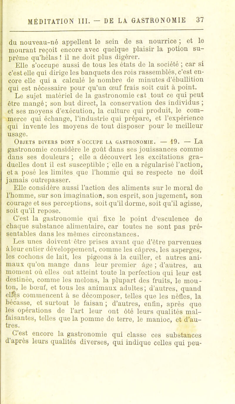 du nouveau-né appellent le sein de sa nourrice ; et le mourant reçoit encore avec quelque plaisir la potion su- prême qu’hélas 1 il ne doit plus digérer. Elle s’occupe aussi de tous les états de la société ; car si c’est elle qui dirige les banquets des rois rassemblés, c’est en- core elle qui a calculé le nombre de minutes d’ébullition qui est nécessaire pour qu’un œuf frais soit cuit à point. Le sujet matériel de la gastronomie est tout ce qui peut être mangé; son but direct, la conservation des individus ; et ses moyens d’exécution, la culture qui produit, le com- merce qui échange, l’industrie qui prépare, et l’expérience qui invente les moyens de tout disposer pour le meilleur usage. Objets divers dont s occupe la gastronomie. — 19. — La gastronomie considère le goût dans ses jouissances comme dans ses douleurs ; elle a découvert les excitations gra- duelles dont il est susceptible ; elle eu a régularisé l’action, et a posé les limites que l’homme qui se respecte ne doit jamais outrepasser. Elle considère aussi l’action des aliments sur le moral de l’homme, sur son imagination, son esprit, son jugement, son courage et ses perceptions, soit qu’il dorme, soit qu’il agisse, soit qu’il repose. C’est la gastronomie qui fixe le point d’esculence de chaque substance alimentaire, car toutes ne sont pas pré- sentables dans les mêmes circonstances. Les unes doivent être prises avant que d’être parvenues àleur entier développement, comme les câpres, les asperges, les cochons de lait, les pigeons à la cuiller, et autres ani- maux qu’on mange dans leur premier âge ; d’autres, au moment où elles ont atteint toute la perfection qui leur est destinée, comme les melons, la plupart des fruits, le mou- ton, le bœuf, et tous les animaux adultes; d’autres, quand eljfès commencent à se décomposer, telles que les nèfles, la bécasse, et surtout le faisan ; d’autres, enfin, après que les opérations de l’art leur ont ôté leurs qualités mal- faisantes, telles que la pomme de terre, le manioc, et d’au- tres. t G est encore la gastronomie qui classe ces substances d après leurs qualités diverses, qui indique celles qui peu-