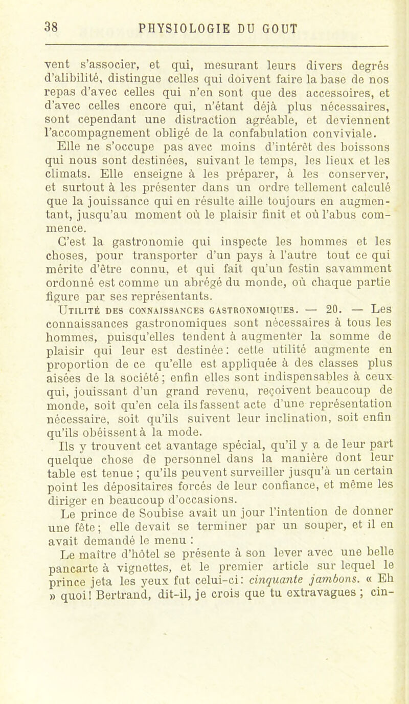 vent s’associer, et qui, mesurant leurs divers degrés d’alibilité, distingue celles qui doivent faire la base de nos repas d’avec ceHes qui n’en sont que des accessoires, et d’avec celles encore qui, n’étant déjà plus nécessaires, sont cependant une distraction agréable, et deviennent l’accompagnement obligé de la confabulation conviviale. Elle ne s’occupe pas avec moins d’intérêt des boissons qui nous sont destinées, suivant le temps, les lieux et les climats. Elle enseigne à les préparer, à les conserver, et surtout à les présenter dans un ordre tellement calculé que la jouissance qui en résulte aille toujours en augmen- tant, jusqu’au moment où le plaisir finit et où l’abus com- mence. C’est la gastronomie qui inspecte les hommes et les choses, pour transporter d’un pays à l’autre tout ce qui mérite d’être connu, et qui fait qu’un festin savamment ordonné est comme un abrégé du monde, où chaque partie figure par ses représentants. Utilité des connaissances gastronomiques. — 20. — Les connaissances gastronomiques sont nécessaires à tous les hommes, puisqu’elles tendent à augmenter la somme de plaisir qui leur est destinée: cette utilité augmente en proportion de ce qu’elle est appliquée à des classes plus aisées de la société ; enfin elles sont indispensables à ceux qui, jouissant d’un grand revenu, reçoivent beaucoup de monde, soit qu’en cela ils fassent acte d’une représentation nécessaire, soit qu’ils suivent leur inclination, soit enfin qu’ils obéissent à la mode. Ils y trouvent cet avantage spécial, qu’il y a de leur part quelque chose de personnel dans la manière dont leur table est tenue ; qu’ils peuvent surveiller jusqu’à un certain point les dépositaires forcés de leur confiance, et même les diriger en beaucoup d’occasions. Le prince de Soubise avait un jour l’intention de donner une fête; elle devait se terminer par un souper, et il en avait demandé le menu : Le maître d’hôtel se présente à son lever avec une belle pancarte à vignettes, et le premier article sur lequel le prince jeta les yeux fut celui-ci: cinquante jambons. « Eh » quoi ! Bertrand, dit-il, je crois que tu extravagues ; cin-