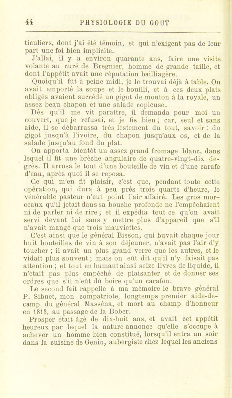 ticuliers, dont j’ai été témoin, et qui n’exigent pas de leur part une foi bien implicite. J’allai, il y a environ quarante ans, faire une visite volante au curé de Bregnier, homme de grande taille, et dont l’appétit avait une réputation bailliagère. Quoiqu’il fut à peine midi, je le trouvai déjà à table. On avait emporté la soupe et le bouilli, et à ces deux plats obligés avaient succédé un gigot de mouton à la royale, un assez beau chapon et une salade copieuse. Dès qu’il me vit paraître, il demanda pour moi un couvert, que je refusai, et je fis bien; car, seul et sans aide, il se débarrassa très lestement du tout, savoir : du gigot jusqu’à l’ivoire, du chapon jusqu’aux os, et de la salade jusqu’au fond du plat. On apporta bientôt un assez grand fromage blanc, dans lequel il fit une brèche angulaire de quatre-vingt-dix de- grés. Il arrosa le tout d’une bouteille de vin et d’une carafe d’eau, après quoi il se reposa. Ce qui m’en fit plaisir, c’est que, pendant toute cette opération, qui dura à peu près trois quarts d’heure, le vénérable pasteur n’eut point l’air affairé. Les gros mor- ceaux qu’il jetait dans sa bouche profonde ne l’empêchaient ni de parler ni de rire ; et il expédia tout ce qu’on avait servi devant lui sans y mettre plus d’appareil que s’il n’avait mangé que trois mauviettes. C’est ainsi que le général Bisson, qui buvait chaque jour huit bouteilles de vin à son déjeuner, n’avait pas l’air d’y toucher ; il avait un plus grand verre que les autres, et le vidait plus souvent ; mais on eût dit qu’il n’y faisait pas attention ; et tout en humant ainsi seize livres de liquide, il n’était pas plus empêché de plaisanter et de donner ses ordres que s’il n’eût dû boire qu’un carafon. Le second fait rappelle à ma mémoire le brave général P. Sibuet, mon compatriote, longtemps premier aide-de- camp du général Masséna, et mort au champ d’honneur en 1813, au passage de la Bober. Prosper était âgé de dix-huit ans, et avait cet appétit heureux par lequel la nature annonce qu’elle s’occupe à achever un homme bien constitué, lorsqu’il entra un soir dans la cuisine de Genin, aubergiste chez lequel les anciens